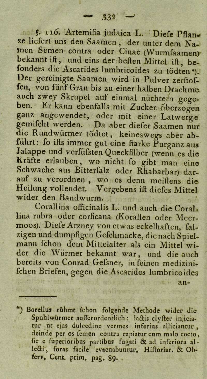 §. ii6, Artemifia judaica L. Diefe Pflan- ze liefert uns den Saamen , der unter dem Na- men Semen contra oder Cinae (Wurmfaamen) bekannt ift, und eins der bellen Mittel ift, be- fonders die Ascarides lumbricoides zu tödten*). Der gereinigte Saamen wird in Pulver zerftof- fen, von fünf Gran bis zu einer halben DfacHme auch zwey Skrupel auf einmal nüchte/n gege- ben. Er kann ebenfalls mit Zucket iäherzogeti ganz angewendet, oder mit einer Latwerge gemifcht werden. Da aber diefer Saamen nur die Rundwürmer tödtet, keineswegs aber ab- führt; fo ifls immer gut eine Itarke Purganz aus Jalappe und verfüfsten Queckfilber (wenn es die Kräfte erlauben, wo nicht fo gibt man eine Schwache aus ßitterfalz oder Rhabarbar) dar- auf zu verordnen , wo es denn meillens die Heilung vollendet. Vergebens ift diefes Mittel wider den Bandwurm. Corallina officinalis L. und auch die Coral- lina rubra oder corficana (Korallen oder Meer- moos). Diefe Arzney von etwas eckelhaften, fal- zigen und dumpfigen Gefchmacke, die nach Spiel- mann fchon dem Mittelalter als ein Mittel wi- der die Würmer bekannt war, und die auch bereits von Conrad Gefsner, in leinen medizini- fchen Briefen, gegen die Ascarides lumbricoides an- '*) Borellus rühmt (ehon folgende Methode wider die Spuhlwürmer aufTerordentlich : lacHs clyftcr injicla- tur ut ejus diilcedine vermes inferius alliciancur , deinde per os fernen contra capiaturcam malo cocto, fic e fuperioiibus pai tibus fugati & ad inferiora al- lc£H, foras facilc evacuabuntur, Hiftoriar. & Ob- ferv, Cent, prim, pag, 89. .