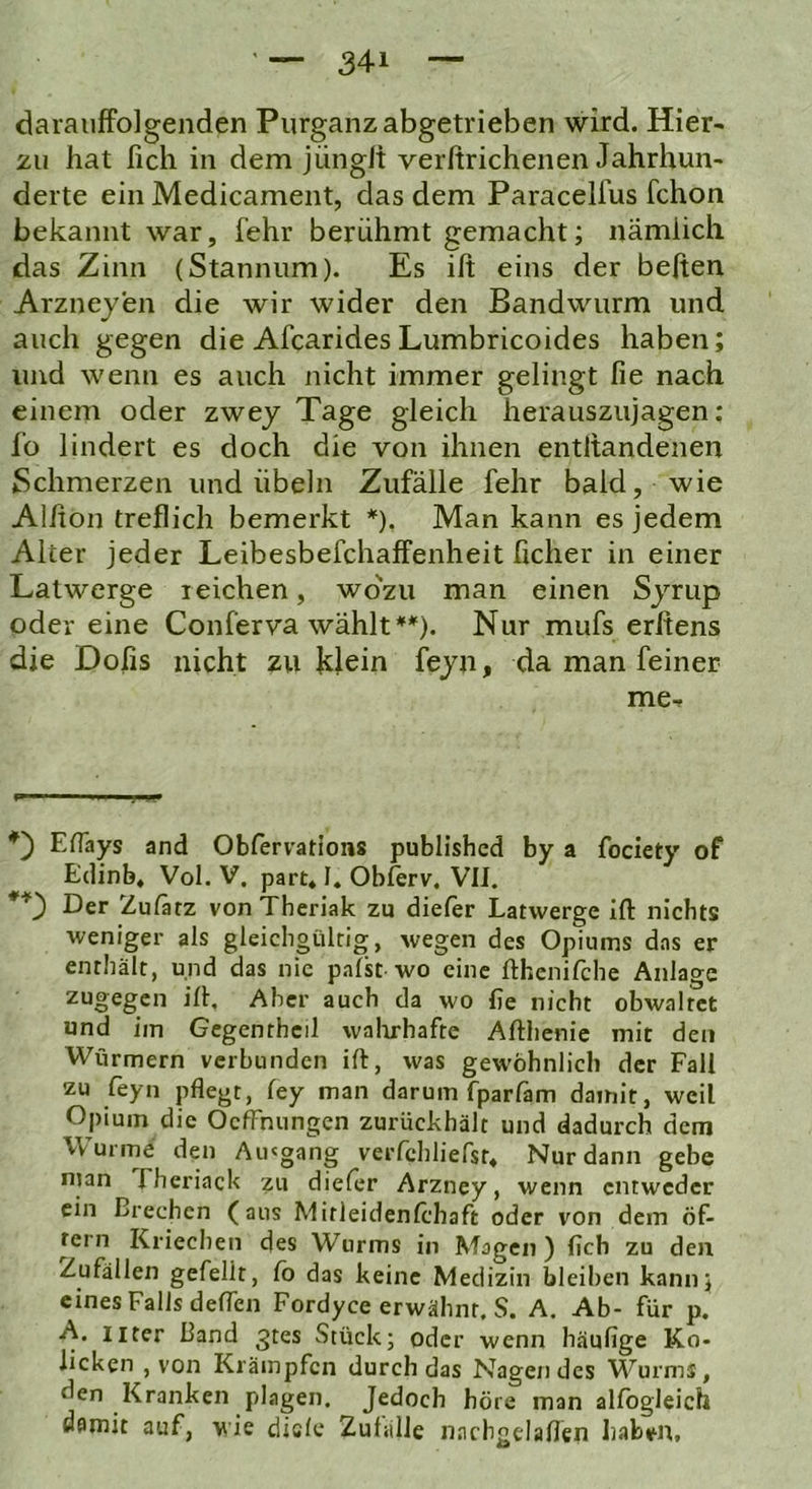 darauffolgenden Piirganz abgetrieben wird. Hier- zu hat lieh in dem jüngli verftrichenen Jahrhun- derte ein Medicament, das dem Paracelfus fchon bekannt war, fehr berühmt gemacht; nämlich das Zinn (Stannum). Es ift eins der beften Arzneyen die wir wider den Bandwurm und auch gegen die Afearides Lumbricoides haben; und wenn es auch nicht immer gelingt fie nach einem oder zwej Tage gleich herauszujagen; f‘o lindert es doch die von ihnen entltandenen Schmerzen und Übeln Zufälle fehr bald, wie Alhon treflich bemerkt *). Man kann es jedem Alter jeder Leibesbefchaffenheit ficher in einer Latwerge reichen, wo'zu man einen Sjmp oder eine Conferva wählt**). Nur mufs erftens die Doiis nicht zu klein feyn, da man feiner me-f w * I ■■ II j I » ElTays and Obfervations published by a fociety of Edinb, Vol. V, part* I, Oblerv. VII. **') Der Zulätz von Thcriak zu diefer Latwerge ift nichts weniger als gleichgültig, wegen des Opiums das er enthält, und das nie palst wo eine fthenifche Anlage zugegen ift. Aber auch da wo fie nicht obwaltet und im Gegentheil walirhafte Afthenic mit den Würmern verbunden ift, was gewöhnlich der Fall zu feyn pflegt, fey man darum fparfam damit, weil Opium die OefFnungen zurückhält und dadurch dem Wurme den Aiugang verfchlierst. Nur dann gebe njan Eheriack zu dieler Arzney, wenn entweder ein Brechen (aus Mitleidenlchaft oder von dem öf- tern Kriechen des Wurms in Magen) lieh zu den Zufällen gefeilt, Co das keine Medizin bleiben kann; eines Falls deflen Fordyce erwähnt. S. A. Ab- für p. A. iiter Band ^tes Stück; oder wenn häufige Ko- licken , von Krämpfen durch das Nagendes Wurms, den Kranken plagen. Jedoch höre man allbgleich damit auf, wie diele Zul.ille nacbgelaflen habint.