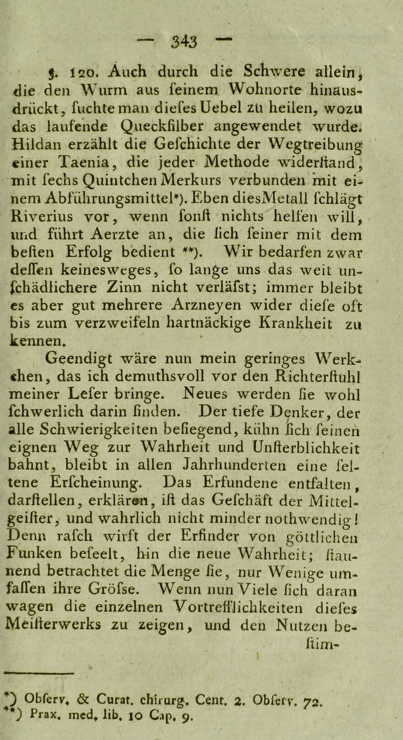 J. 120. Auch durch die Schwere allein, die den Wurm aus feinem Wohnorte hinäus- drückt, fuchteman diefesUebel zu heilen, wozu das laufende Queckßlber angewendet wurde. Hildan erzählt die Gefchichte der Wegtreibung einer Taenia, die jeder Methode widerltand, mit fechs Quintchen Merkurs verbunden 'mit ei- nem Abführungsmittel). Eben diesMetall fchlägt Riverius vor, wenn foult nichts helfen will, und führt Aerzte an, die lieh feiner mit dem beiten Erfolg bedient **). Wir bedarfen zwar delTen keinesweges, fo lange uns das weit un- fchädlichere Zinn nicht verläfst; immer bleibt cs aber gut mehrere Arzneyen wider diele oft bis zum verzweifeln hartnäckige Krankheit zu kennen. Geendigt wäre nun mein geringes Werk- «hen, das ich demuthsvoll vor den Richterltühl meiner Lefer bringe. Neues werden lie wohl fchwerlich darin finden. Der tiefe Denker, der alle Schwierigkeiten beilegend, kühn lieh feinen eignen Weg zur Wahrheit und Uniterblichkeit bahnt, bleibt in allen Jahrhunderten eine fel- tene Erfcheinung. Das Erfundene entfalten, darftellen, erklären, ift das Gefchäft der Mittel- geifier, und wahrlich nicht minder nothwendig! Denn rafch wirft der Erfinder von göttlichen Funken befeelt, hin die neue Wahrheit; ftau- nend betrachtet die Menge lie, nur Wenige um- fallen ihre Gröfse. Wenn nun Viele lieh daran wagen die einzelnen VortreflJichkeiten diefes Meilferwerks zu zeigen, und den Nutzen be- Itim- Obferv, & Curat, chiiurg, Cent. 2. Obferv. 72. Prax. med. Üb. 10 Cap, 9.