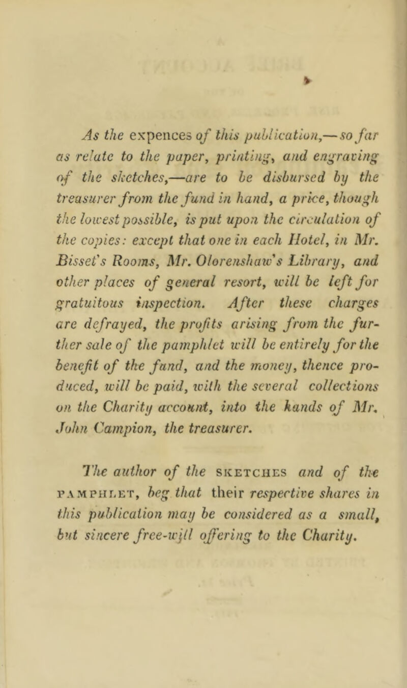 As the expences of this publication,— so far as relate to the paper, printing, and engraving of the sketches,—are to be disbursed by the treasurer from the fund in hand, a price, though the lowest possible, is put upon the circulation of the copies: except that one in each Hotel, in Mr. Bisset's Rooms, Mr. Olorenshaw's Library, and other places of general resort, will be left for gratuitous inspection. After these charges are defrayed, the profits arising from the fur- ther sale of the pamphlet will be entirely for the benef t of the fund, and the money, thence pro- duced, will be paid, with the several collections on, the Charity account, into the hands of Mr. John Campion, the treasurer. The author of the sketches and of the pamphlet, beg that their respective shares in this publication may be considered as a smallt but sincere free-will offering to the Charity.