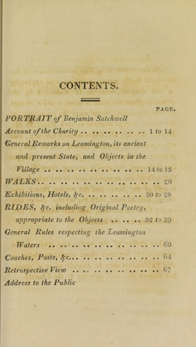 CONTENTS. PACE. PORTRAIT of Benjamin Satchiccll Account of the Charity 1 to 14 General Remarks on Leamington, its ancient and present State, and Objects iu the Village 14/015 WALKS CO Exhibitions, Hotels, fyc CO to C8 RIDES, fyc. including Original Poetry, appropriate to the Objects 3C to 59 General Rules respecting the Leamington Waters CO Coaches, Posts, c f*4 Retrospective View 6'7 Address to the Public