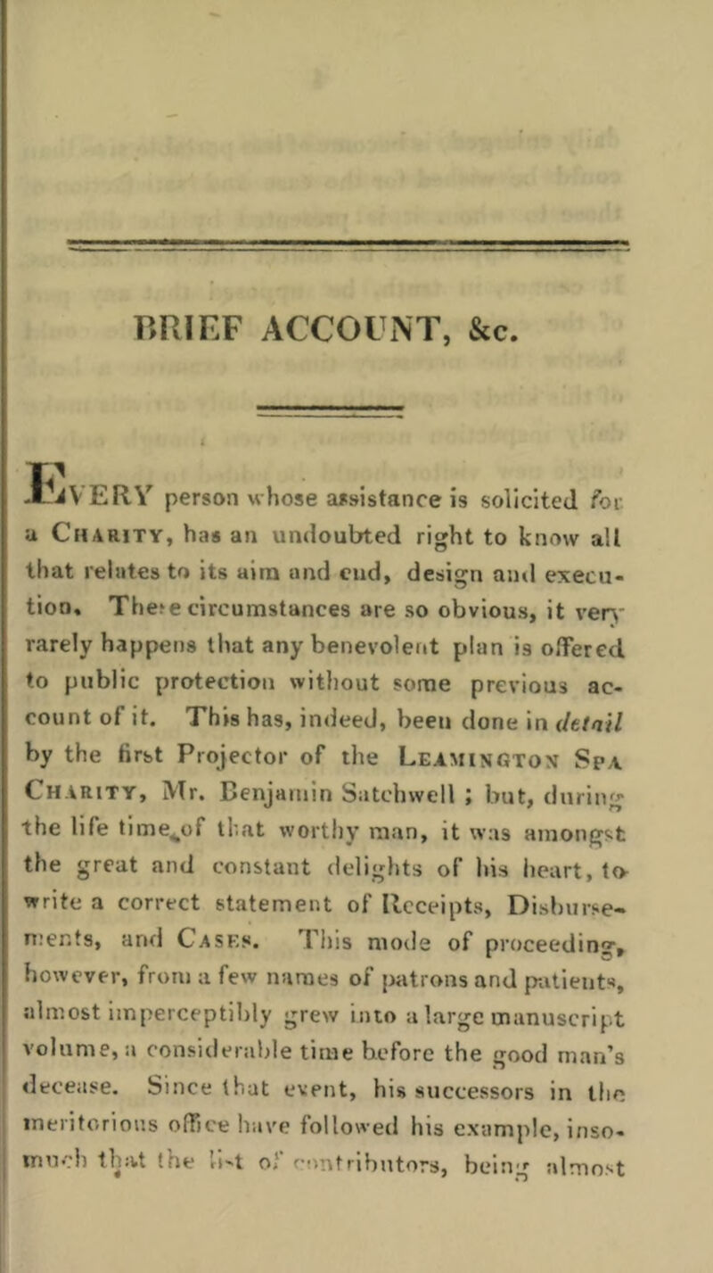 ■ . - ■ -Li. BRIEF ACCOUNT, &c. JUiV ERY person whose assistance is solicited for a Charity, has an undoubted right to know ail that relates to its aim and end, design and execu- tion. The?e circumstances are so obvious, it very rarely happens that any benevolent plan is offered to public protection without some previous ac- count of it. This has, indeed, been done in detail by the first Projector of the Leamingtox Spa Charity, Mr. Benjamin Satchwell ; but, during the life time^of that worthy man, it was amongst the great and constant delights of his heart, to- write a correct statement of Receipts, Disburse- ments, arid Cases. This mode of proceeding, however, from a few names of patrons and patients, almost imperceptibly grew into a large manuscript volume, a considerable time before the good man’s decease. Since that event, his successors in the meritorious office have followed his example, inso- much that the U-t of contributors, being almost