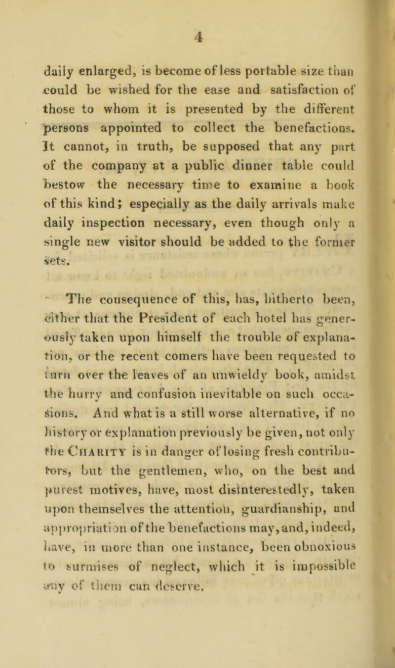 daily enlarged, is become of less portable size than could be wished for the ease and satisfaction of those to whom it is presented by the different persons appointed to collect the benefactions. 3t cannot, in truth, be supposed that any part of the company at a public dinner table could bestow the necessary time to examine a book of this kind; especially as the daily arrivals make daily inspection necessary, even though only a single new visitor should be added to the former sets. The consequence of this, has, hitherto been, either that the President of each hotel has gener- ously taken upon himself the trouble of explana- tion, or the recent comers have been requested to turn over the leaves of an unwieldy book, amidst the hurry and confusion inevitable on such occa- sions. A tid what is a still worse alternative, if no history or explanation previously be given, not only the Charity is in danger of losing fresh contribu- tors, but the gentlemen, who, on the best and purest motives, have, most disinterestedly, taken upon themselves the attention, guardianship, and appropriation of the benefactions may,and, indeed, have, m more than one instance, been obnoxious to surmises of neglect, which it is impossible irny of them can deserve.