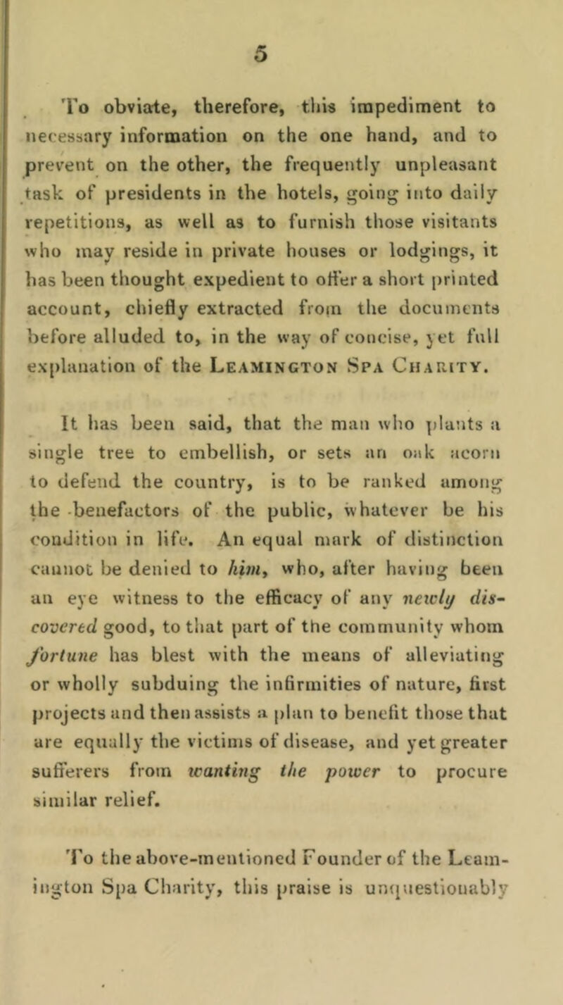 To obviate, therefore, this impediment to necessary information on the one hand, and to prevent on the other, the frequently unpleasant task of presidents in the hotels, going into daily repetitions, as well a3 to furnish those visitants who may reside in private houses or lodgings, it has been thought expedient to oiler a short printed account, chiefly extracted from the documents before alluded to, in the way of concise, yet full explanation of the Leamington Spa Charity. It has been said, that the man who plants a single tree to embellish, or sets an oak acorn to defend the country, is to be ranked among the benefactors of the public, whatever be his condition in life. An equal mark of distinction cannot be denied to him, who, after having been an eye witness to the efficacy of any neu'ly dis- covered good, to that part of the community whom fortune has blest with the means of alleviating or wholly subduing the infirmities of nature, first projects and then assists a plan to benefit those that are equally the victims of disease, and yet greater sufferers from ivanting the power to procure similar relief. To the above-mentioned Founder of the Leam- ington Spa Charity, this praise is unquestionably