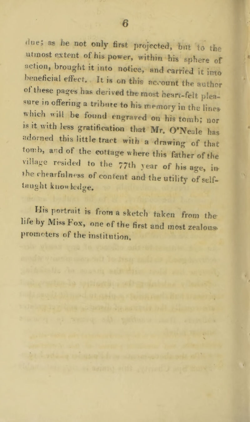 ‘,ue; as he not ou,y tirst projected, but to the utmost extent of his power, within his sphere of action, brought it into notice, and carried it into beneficial effect. It is on this account the author oi these pages has derived the most hem-felt plea- offering a tribute to his memory in the lines which will be found engraved on his tomb; nor is it mth less gratification that Mr. O’Neale has adorned this little tract with a drawing of that tomb, and of the cottage where this father of the village resided to the 77th year of his age, m »he chearfnlneas of content and the utility of self- taught know ledge. liis portrait is from a sketch taken from the li/e by Miss Fox, one of the first and most zealou* promoters of the institution. .