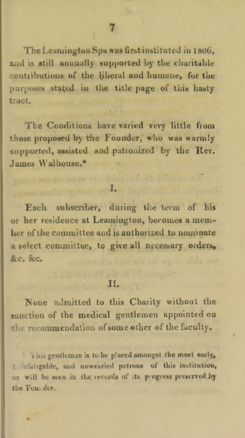 The Leamington Spa was first instituted iu 1800, and is still annually supported by the charitable contiibutions of the liberal and humane, for the purposes stated iu tire title page of this hasty tract. The Conditions have varied very little from those proposed by the Founder, who was warmly supported, assisted and patronized by the Rev. James YVaJhouse.* I. Each subscriber, during the term of his or her residence at Leamington, becomes a mem- ber of the committee and is authorized to nominate a select committee, to give all necessary orders, &c. &-C. II. None admitted to this Charity without the sanction of the medical gentlemen appointed ou th recommendation of some other of the faculty. % un gentleman is to be placed amongst the most early, :.>tigable, and unwearied patrons of this institution, :.ks will be setu iu the lecords of its progress preserved by the Foui.dtr.