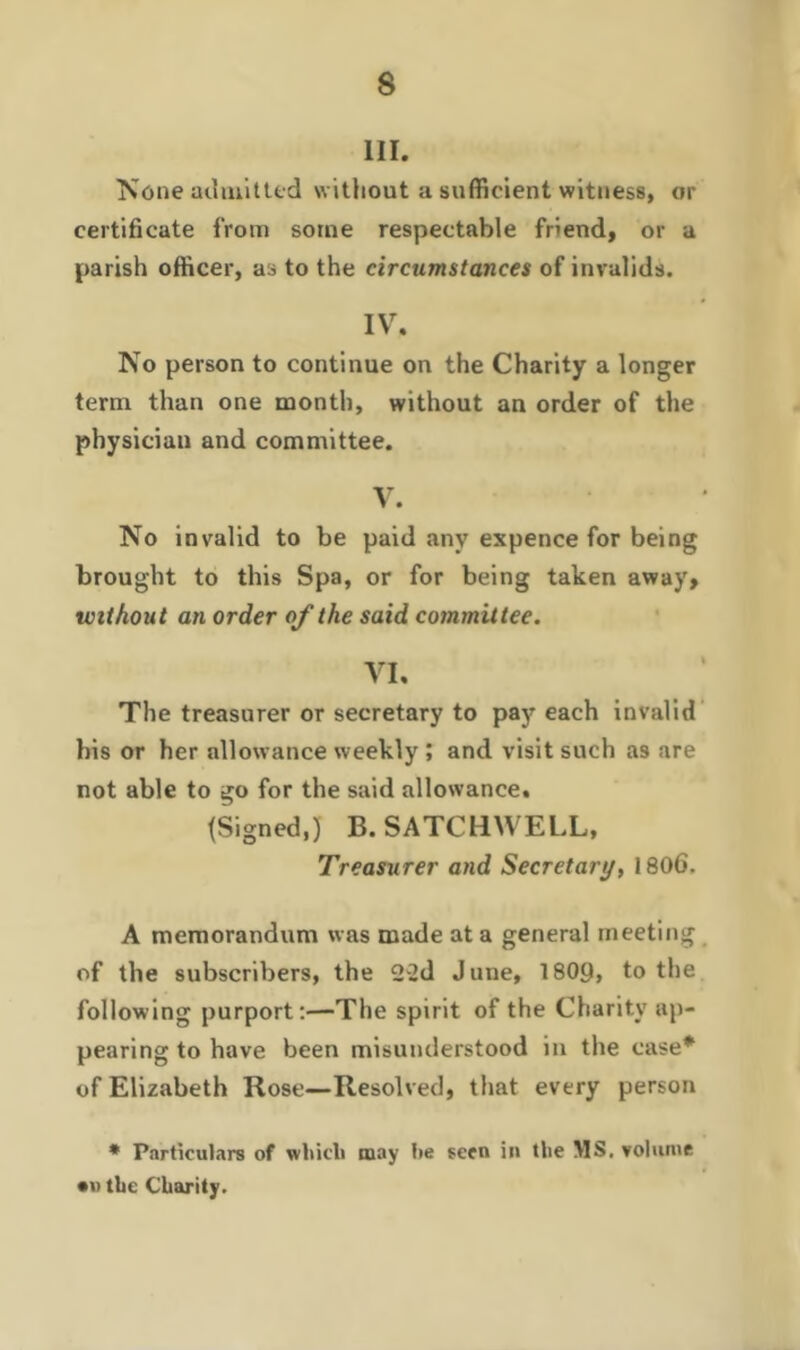 III. None admitted without a sufficient witness, or certificate from some respectable friend, or a parish officer, as to the circumstances of invalids. IV. No person to continue on the Charity a longer term than one month, without an order of the physician and committee. V. No invalid to be paid any expence for being brought to this Spa, or for being taken away, without an order of the said committee. VI. The treasurer or secretary to pay each invalid his or her allowance weekly ; and visit such as are not able to go for the said allowance. (Signed,) B.SATCHWELL, Treasurer and Secretary, 1806. A memorandum was made at a general meeting of the subscribers, the 22d June, 1809, to the following purport:—The spirit of the Charity ap- pearing to have been misunderstood in the case* of Elizabeth Rose—Resolved, that every person * Particulars of wliicli may lie seen in the MS. volume •w tbe Charity.