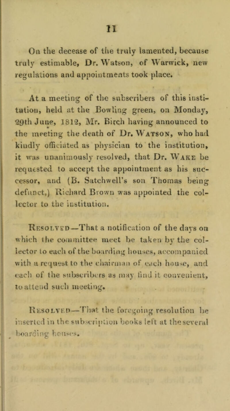 On the decease of the truly lamented, because truly estimable, Dr. Watson, of Warwick, new regulations and appointments took place. At a meeting of the subscribers of this insti- tution, held at the Bowling green, on Monday, 2£)th June, 1812, Mr. Birch having announced to the meeting the death of Dr. Watson, who had kindly officiated as physician to the institution, it was unanimously resolved, that Dr. Wake be requested to accept the appointment as his suc- cessor, and (B. Satchwell’s son Thomas being defunct,) Richard Brown was appointed the col- lector to the institution. Resolved—That a notification of the days on which the committee meet be taken by the col- lector to each of the boarding bouses, accompanied w ith a request to the chairman of each house, and each of the subscribers as may find it convenient, to attend such meeting. Resolved—That the foregoing resolution be inserted in the subscription books left at the several boarding houses.