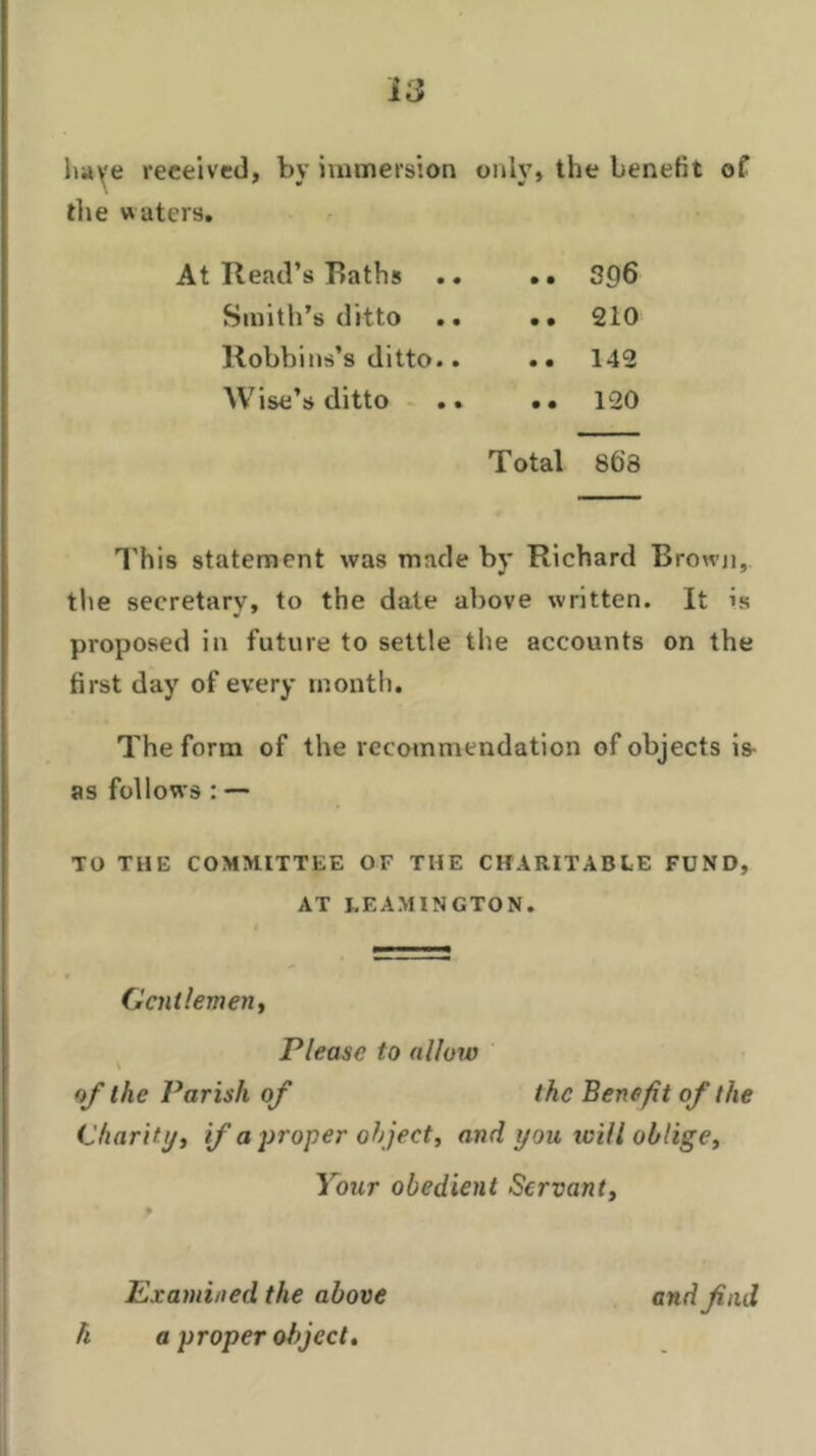 hay e received, by immersion only, the benefit of the waters. At Read’s Baths .. .. 3£)6 Smith’s ditto .. •• 210 Robbins’s ditto.. .. 142 Wise’s ditto .. .. 120 Total 86’3 This statement was made by Richard Brown, the secretary, to the date above written. It is proposed in future to settle the accounts on the first day of every month. The form of the recommendation of objects is as follows : — TO THE COMMITTEE OF THE CHARITABLE FUND, AT LEAMINGTON. Gentlemen, Please to allow of the Parish of the Benefit of the Charity, if a proper ob ject, and you will oblige. Your obedient Servant, Examined the above h a proper object. and find