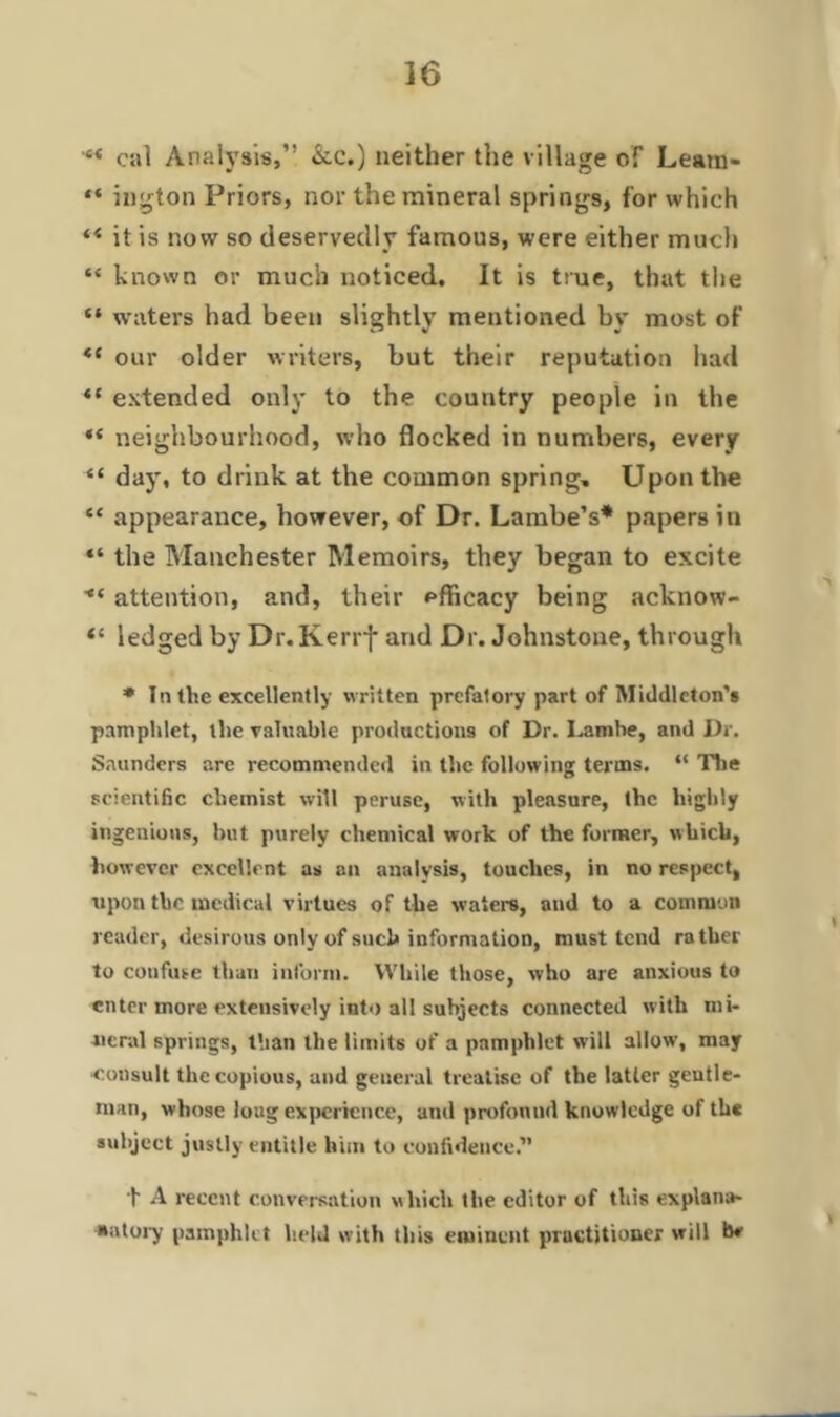 M cnl Analysis,” &c.) neither the village of Learn* “ ington Priors, nor the mineral springs, for which (< it is now so deservedly famous, were either much “ known or much noticed. It is true, that the “ waters had been slightly mentioned by most of *e our older writers, but their reputation had “ extended only to the country people in the “ neighbourhood, who flocked in numbers, every “ day, to drink at the common spring. Upon the “ appearance, however, of Dr. Lambe’s* papers in “ the Manchester Memoirs, they began to excite attention, and, their efficacy being acknow- “ ledged by Dr.Kerrf and Dr. Johnstone, through * In the excellently written prefatory part of Middleton's pamphlet, the valuable productions of Dr. Lamhe, and Dr. Saunders are recommended in the following terms. “ The scientific chemist will peruse, with pleasure, the highly ingenious, but purely chemical work of the former, which, however excellent as an analysis, touches, in no respect, upon the medical virtues of the waters, and to a common reader, desirous only of such information, must tend rather to confuse than inform. While those, who are anxious to enter more extensively into all subjects connected with mi- neral springs, than the limits of a pamphlet will allow, may •consult the copious, and general treatise of the latter gentle- man, whose loug experience, and profonml knowledge of the subject justly entitle him to confidence.” t A recent conversation which the editor of this explana- tory pamphlet held with this eminent pructitioner will be