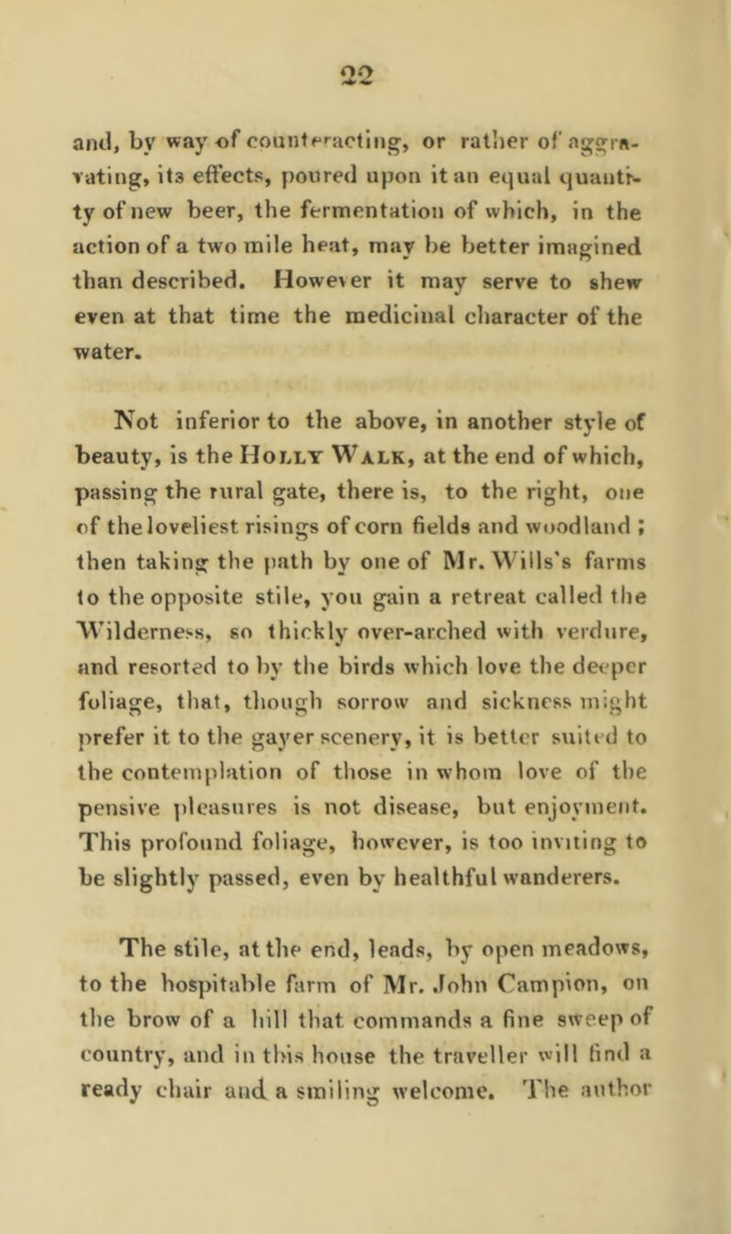 0(2 and, bv way of counteracting, or rather of aggra- vating, it3 effects, poured upon it an equal quautr- ty of new beer, the fermentation of which, in the action of a two mile heat, may be better imagined than described. However it may serve to shew even at that time the medicinal character of the water. Not inferior to the above, in another style of beauty, is the Holly Walk, at the end of which, passing the rural gate, there is, to the right, one of the loveliest risings of corn fields and woodland ; then taking the path by one of Mr. Wills's farms to the opposite stile, you gain a retreat called the Wilderness, so thickly over-arched with verdure, and resorted to by the birds which love the deeper foliage, that, though sorrow and sickness might prefer it to the gayer scenery, it is better suited to the contemplation of those in whom love of the pensive pleasures is not disease, but enjoyment. This profound foliage, however, is too inviting to be slightly passed, even by healthful wanderers. The stile, at the end, leads, by open meadows, to the hospitable farm of Mr. John Campion, on the brow of a hill that commands a fine sweep of country, and in this house the traveller will find a ready chair and a smiling welcome. The author