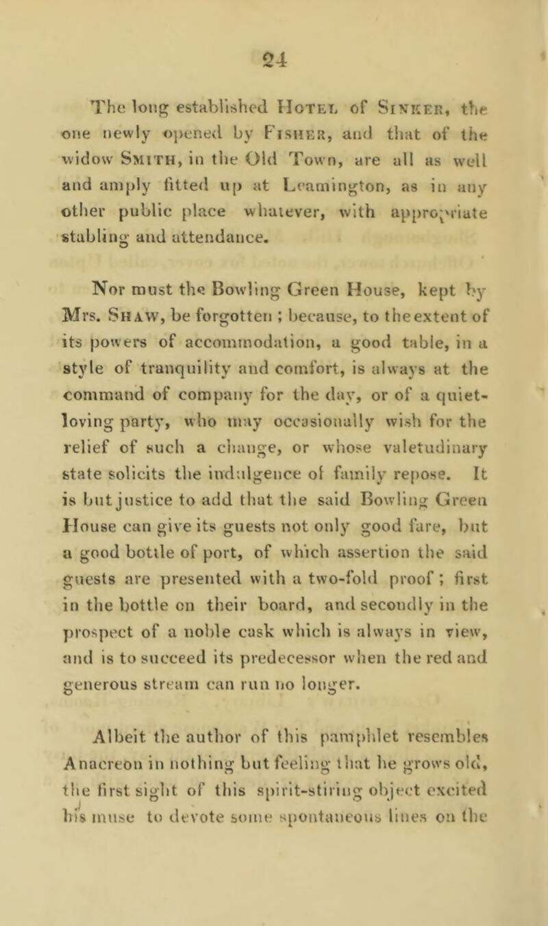 The long established Hotet, of SlVKER, the one newly opened by Fisher, and that of the widow Smith, in the Old Town, are all as well and amply fitted up at Leamington, as in any other public place whatever, with appropriate stabling and attendance. Nor must the Bowling Green House, kept by Mrs. Shaw, be forgotten ; because, to theextent of its powers of accommodation, a good table, in a style of tranquility and comfort, is always at the command of company for the day, or of a quiet- loving party, who may occasionally wish for the relief of such a change, or whose valetudinary state solicits the indulgence ol family repose. It is but justice to add tliut the said Bowling Green House can give its guests not only good fare, but a good bottle of port, of which assertion the said guests are presented with a two-fold proof; first in the bottle on their board, and secondly in the prospect of a noble cask which is always in view, and is to succeed its predecessor when the red and generous stream can run no longer. Albeit the author of this pamphlet resembles Anacreon in nothing but feeling that he grows olcJ, the first sight of this spirit-stiriug object excited his muse to devote some spontaneous lines on the