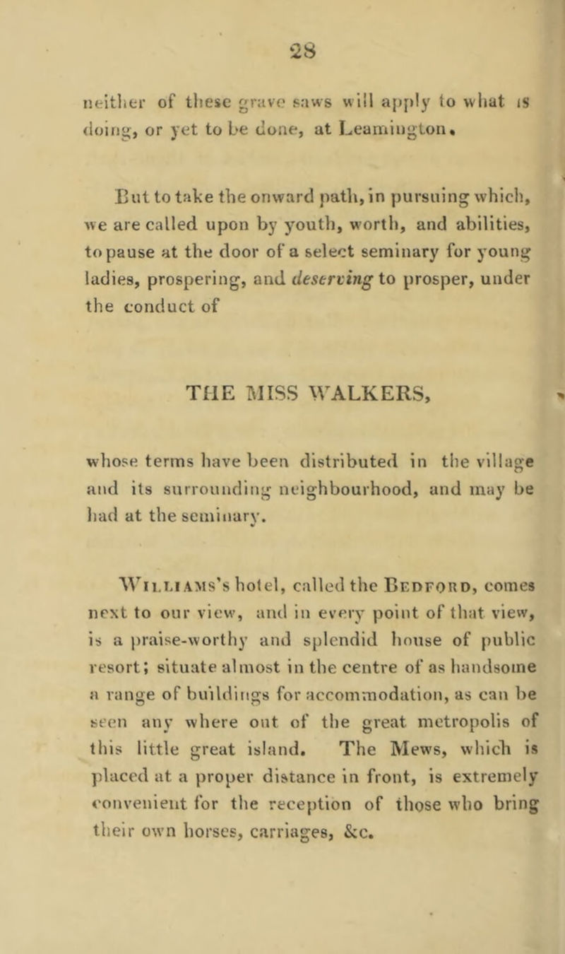 neither of these grave saws will apply to what is doing, or yet to be done, at Leamington. But to take the onward path, in pursuing which, we are called upon by youth, worth, and abilities, to pause at the door of a select seminary for young ladies, prospering, and deserting to prosper, under the conduct of THE MISS WALKERS, whose terms have been distributed in the village and its surrounding neighbourhood, and may be had at the seminary. Wii.liams’s hotel, called the BrnFonD, comes next to our view, and in every point of that view, is a praise-worthy and splendid house of public resort; situate almost in the centre of as handsome a range of buildings for accommodation, as can be seen any where out of the great metropolis of this little great island. The Mews, which is placed at a proper distance in front, is extremely convenient for the reception of ihose who bring their own horses, carriages, &c.