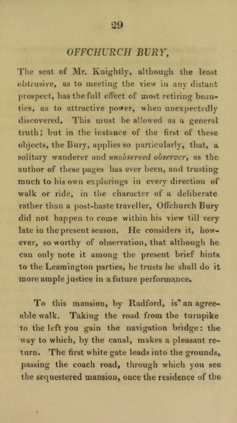 OFFCHURCH BURY, The seat of Mr. Knightly, although the least obtrusive, as to meeting the view in any distant prospect, has the full effect of most retiring beau- ties, as to attractive power, when unexpectedly discovered. This must be allowed as a general truth; but in the instance of the first of these objects, the Bury, applies so particularly, that, a solitary wanderer and unobserved observer, as the author of these pages has ever been, and trusting much to his own explorings in every direction of walk or ride, in the character of a deliberate rather than a post-haste traveller, Offchurch Bury did not happen to come within his view till very late in the present season. He considers it, how- ever, so worthy of observation, that although he can only note it among the present brief hints to the Leamington parties, he trusts he shall do it more ample justice in afuture performance. To this mansion, by Radford, is' an agree- able walk. Taking the road from the turnpike to the left you gain the navigation bridge: the way to which, by the canal, makes a pleasant re- turn. The first white gate leads into the grounds, passing the coach road, through which you see the sequestered mansion, once the residence of the