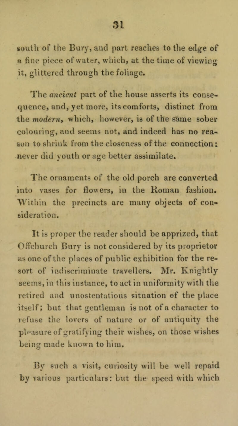 south of the Bury, and part reaches to the edge of a fine piece of water, which, at the time of viewing it, glittered through the foliage. The ancient part of the house asserts its conse- quence, and, yet more, its comforts, distinct from the modern, which, however, is of the same sober colouring, and seems not, and indeed has no rea- son to shrink from the closeness of the connection: never did youth or age better assimilate. The ornaments of the old porch are converted into vases for flowers, in the Roman fashion. Within the precincts are many objects of con- sideration. It is proper the reader should be apprized, that Offchurch Bury is not considered by its proprietor as one of the places of public exhibition for the re- sort of indiscriminate travellers. Mr. Knightly seems, in this instance, to act in uniformity with the retired and unostentatious situation of the place itself; but that gentleman is not of a character to refuse the lovers of nature or of antiquity the pleasure of gratifying their wishes, on those wishes being made known to him. By such a visit, curiosity will be well repaid by various particulars: but the speed with which