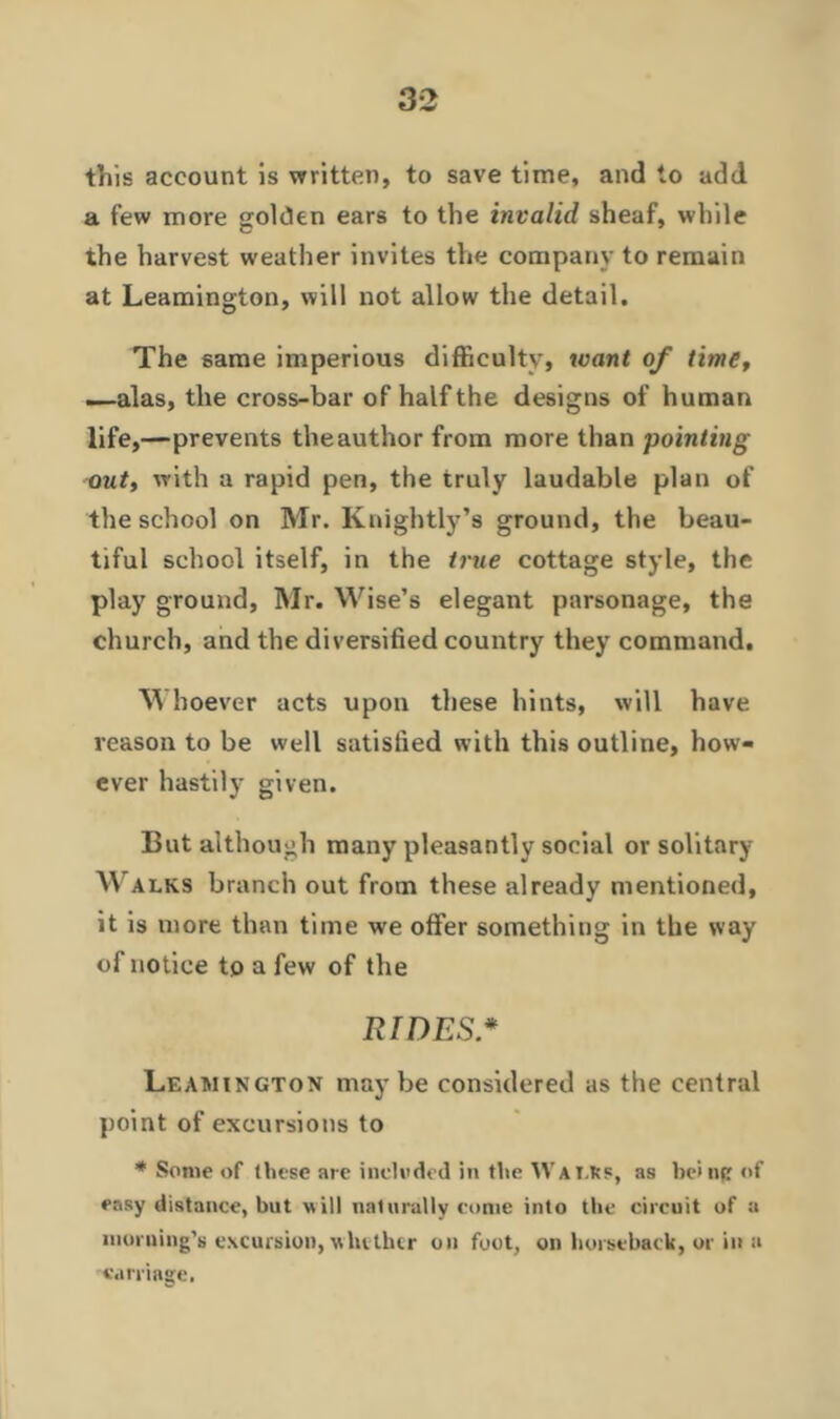 this account is written, to save time, and to add a few more golden ears to the invalid sheaf, while the harvest weather invites the company to remain at Leamington, will not allow the detail. The same imperious difficulty, want of time, —alas, the cross-bar of half the designs of human life,—prevents the author from more than pointing out, with a rapid pen, the truly laudable plan of the school on Mr. Knightly’s ground, the beau- tiful school itself, in the true cottage style, the play ground, Mr. Wise’s elegant parsonage, the church, and the diversified country they command. M hoever acts upon these hints, will have reason to be well satisfied with this outline, how- ever hastily given. But although many pleasantly social or solitary Walks branch out from these already mentioned, it is more than time we offer something in the way of notice to a few of the RIDES.* Leamington maybe considered as the central point of excursions to * Some of these are included in the Walks, as be> nfr of easy distance, but will naturally come into the circuit of a morning’s excursion, whether on foot, on horseback, or in a carnage.