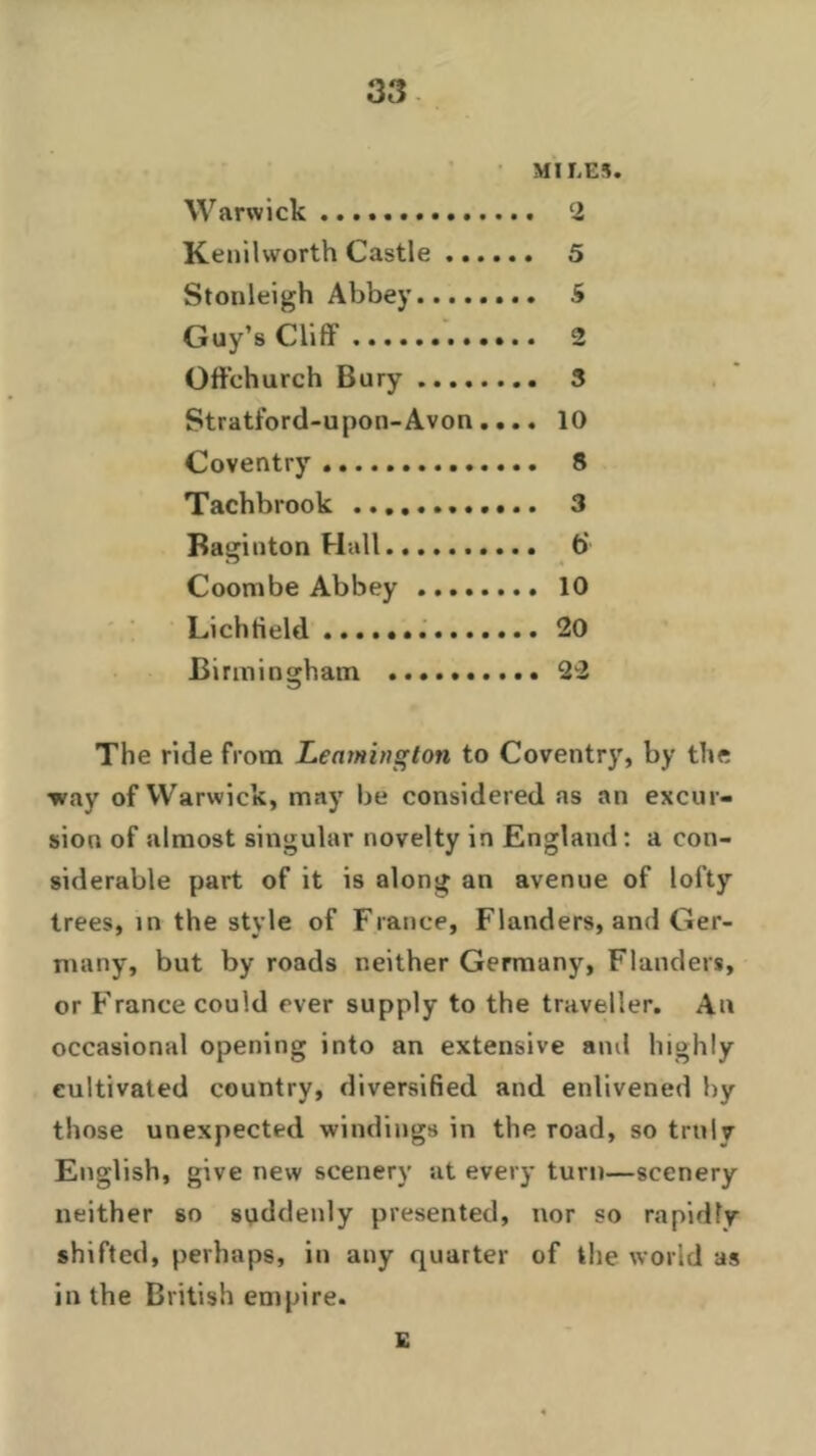 MILES. Warwick 2 Kenilworth Castle 5 Stonleigh Abbey 5 Guy’s Cliff 2 Oft'ehurch Bury 3 Stratford-upon-Avon.... 10 Coventry 8 Tachbrook 3 Baginton Hall b‘ Coombe Abbey 10 Lichtield 20 Birmingham 22 The ride from Leamington to Coventry, by the •way of Warwick, may be considered as an excur- sion of almost singular novelty in England: a con- siderable part of it is along an avenue of lofty trees, in the style of France, Flanders, and Ger- many, but by roads neither Germany, Flanders, or France could ever supply to the traveller. An occasional opening into an extensive and highly cultivated country, diversified and enlivened by those unexpected windings in the road, so truly English, give new scenery at every turn—scenery neither 60 suddenly presented, nor so rapidly shifted, perhaps, in any quarter of the world as in the British empire. E