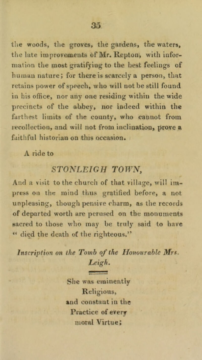 the woods, tlie groves, the gardens, the waters, the late improvements of Mr. Repton, with infor- mation the most gratifying to the best feelings of human nature; for there is scarcely a person, that retains power of speech, who will not be still found in his office, nor any one residing within the wide precincts of the abbey, nor indeed within the farthest limits of the county, who cannot from recollection, and will not from inclination, prove a faithful historian on this occasion. A ride to STONLEIGH TOWN, And a visit to the church of that village, will im- press on the mind thus gratified before, a not unpleasing, though pensive charm, as the records of departed worth are perused on the monuments sacred to those who may be truly said to have “ died the death of the righteous.” Inscription on the Tomb of the Honourable Mrs. Leigh. She was eminently Religious, and constant in the Practice of every moral Virtue;