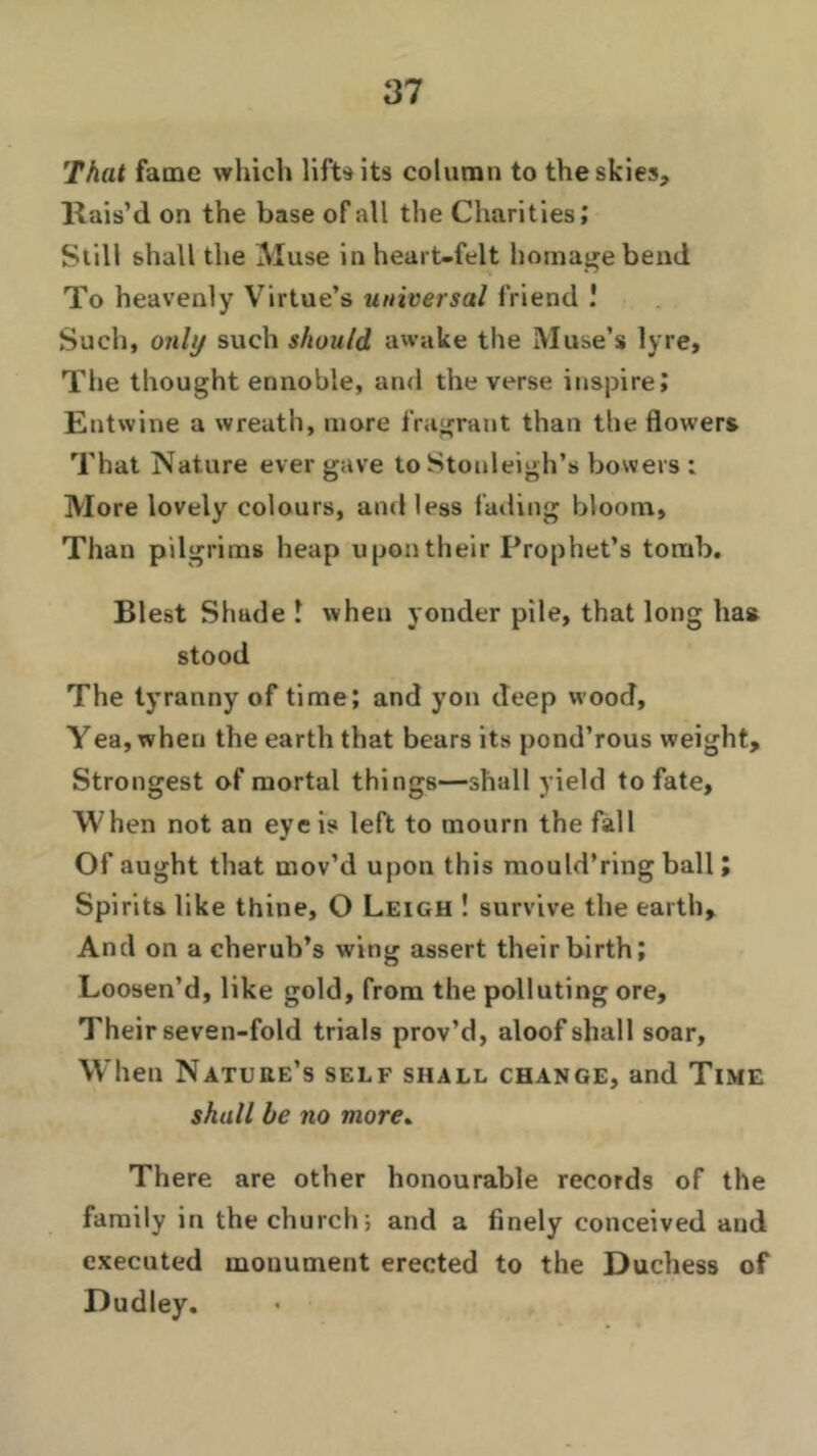 That fame which life its column to the skies. Rais’d on the base of all the Charities,' Still shall the Muse in heart-felt homage bend To heavenly Virtue’s universal friend ! Such, only such should awake the Muse’s lyre. The thought ennoble, and the verse inspire? Entwine a wreath, more fragrant than the flowers That Nature ever gave to Stonleigh’s bowers : More lovely colours, and less fading bloom. Than pilgrims heap upon their Prophet’s tomb. Blest Shade 1 when yonder pile, that long has stood The tyranny of time? and yon deep wood, Yea, when the earth that bears its pond’rous weight. Strongest of mortal things—shall yield to fate. When not an eye is left to mourn the fall Of aught that mov’d upon this mould’ring ball ? Spirits like thine, O Leigh ! survive the earth. And on a cherub’s wing assert their birth? Loosen’d, like gold, from the polluting ore. Their seven-fold trials prov’d, aloof shall soar. When Nature’s self shall change, and Time shall be no more. There are other honourable records of the family in the church; and a finely conceived and executed monument erected to the Duchess of Dudley.