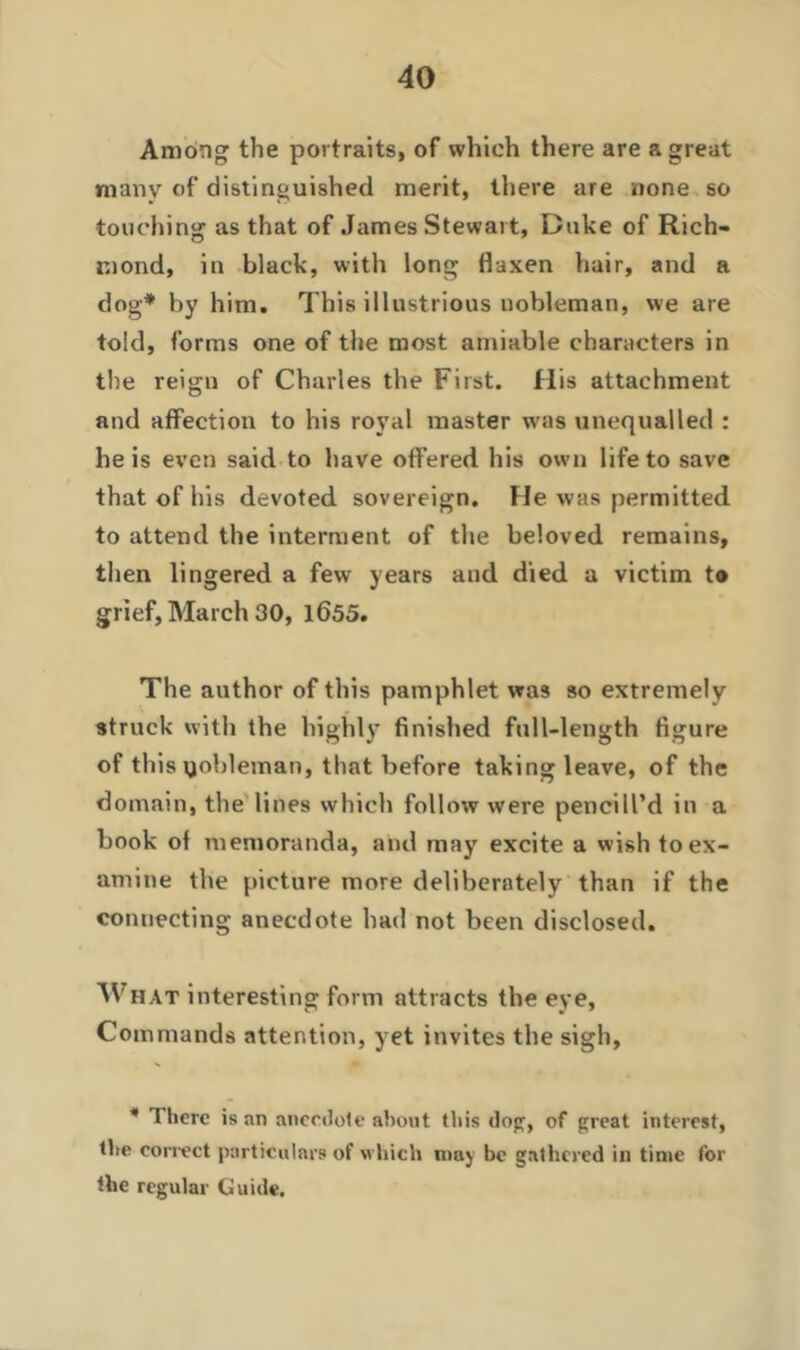 Among the portraits, of which there are a great many of distinguished merit, there are none so touching as that of James Stewart, Duke of Rich- mond, in black, with long flaxen hair, and a dog* by him. This illustrious nobleman, we are told, forms one of the most amiable characters in the reign of Charles the First. His attachment and affection to his royal master was unequalled : he is even said, to have offered his own life to save that of his devoted sovereign. He was permitted to attend the interment of the beloved remains, then lingered a few years and died a victim t® grief, March 30, 1655. The author of this pamphlet was so extremely struck with the highly finished full-length figure of this nobleman, that before taking leave, of the domain, the lines which follow were pencill’d in a book of memoranda, and may excite a wish to ex- amine the picture more deliberately than if the connecting anecdote had not been disclosed. What interesting form attracts the eye, Commands attention, yet invites the sigh, * There is an anecdote about this dog, of great interest, the correct particulars of which may be gathered in time for the regular Guide.