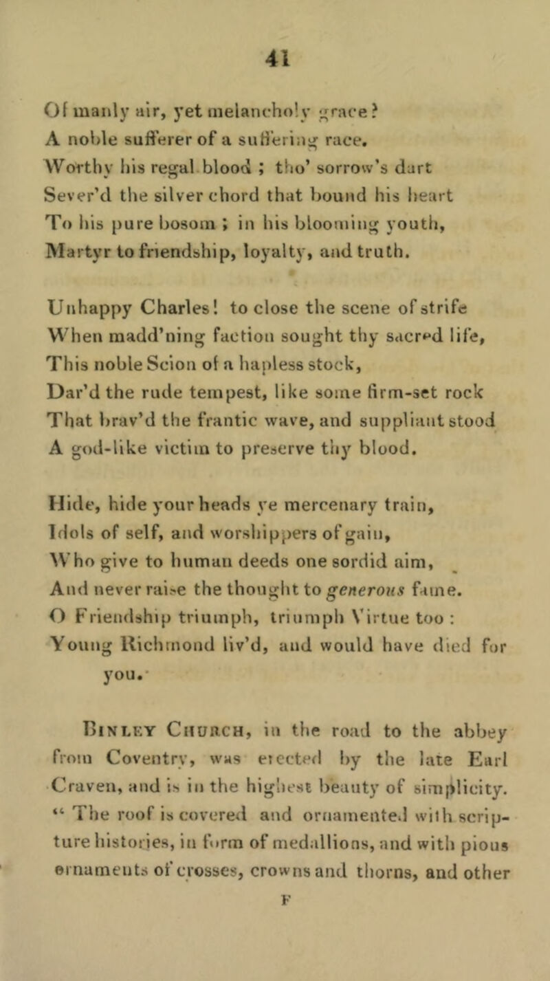 Of manly air, yet melancholy race? A noble sufferer of a suffering race. Worthy his regal.blood ; tho’ sorrow’s dart Sever’d the silver chord that bound his heart To his pure bosom ; in his blooming youth, Martyr to friendship, loyalty, and truth. Unhappy Charles! to close the scene of strife W hen madd’ning faction sought thy sacred life, This noble Scion of a hapless stock, Dar’d the rude tempest, like some firm-set rock That brav’d the frantic wave, and suppliant stood A god-like victim to preserve thy blood. Hide, hide your heads ye mercenary train, Idols of self, and worshippers of gain. Who give to human deeds one sordid aim, And never rai-e the thought to generous fame. O Friendship triumph, triumph Virtue too : Young Richmond liv’d, and would have died for you.- Binley Church, in the road to the abbey from Coventry, was erected by the late Earl Craven, and is in the highest beauty of simplicity. “ The roof is covered and ornamented wilh scrip- ture histories, in form of medallions, and with pious ornaments of crosses, crowns and thorns, and other F