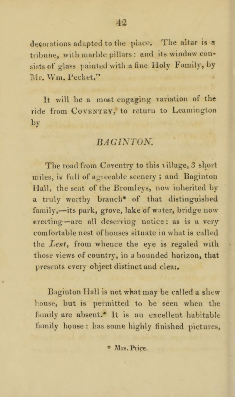 decorations adapted to the place. The altar is a tribune, with marble pillars : and its window con- sists of glass painted with a fine Holy Family, by ?ilr. VVra. Pocket,” It will be a most engaging variation of the ride from Covlntuy, to return to Leamington by BAG INTON. The road from Coventry to this village, 3 short miles, is full of agieeable scenery ; and Baginton Mall, the seat of the Bromleys, now inherited by a truly worthy branch* of that distinguished family,—its park, grove, lake of water, bridge now erecting—are all deserving notice: as is a very comfortable nest of houses situate in what is called the Lent, from whence the eye is regaled with those views of country, in a bounded horizon, that presents every object distinct and cleai. Baginton Hall is not what may be called a shew house, but is permitted to be seen when the family ure absent.' It is an excellent habitable family house : has some highly finished pictures. * Mrs. Price.