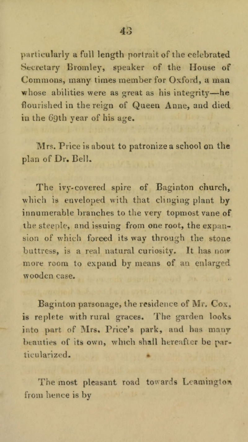 particularly a full length portrait of the celebrated Secretary Bromley, speaker of the House of Commons, many times member for Oxford, a man whose abilities were as great as his integrity—he flourished in the reign of Queen Anne, and died in the C£)th year of his age. Mrs. Price is about to patronize a school on the plan of Dr. Bell. The ivy-covered spire of Baginton church, which is enveloped with that clinging plant by innumerable branches to the very topmost vane of the steeple, and issuing from one root, the expan- sion of which forced its way through the stone buttress, is a real natural curiosity. It has now more room to expand by means of an enlarged wooden case. Baginton parsonage, the residence of Mr. Cox, is replete with rural graces. The garden looks into part of Mrs, Price’s park, and has many beauties of its own, which shall hereafter be par- ticularized. • The most pleasant road towards Leamington from hence is by