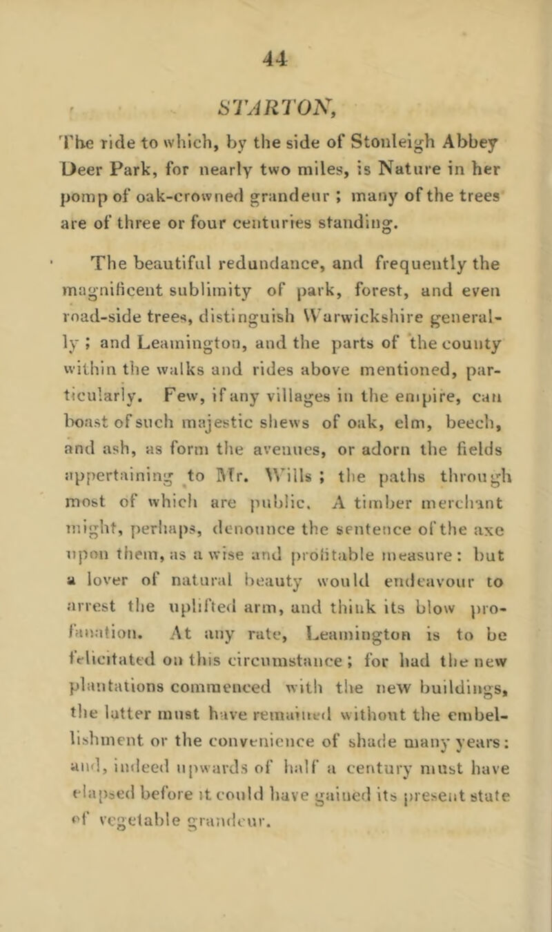 START ON, The ride to which, by the side of Stonleigh Abbey Deer Park, for nearly two miles, is Nature in her pomp of oak-crowned grandeur ; many of the trees are of three or four centuries standing. The beautiful redundance, and frequently the magnificent sublimity of park, forest, and even road-side trees, distinguish Warwickshire general- ly ; and Leamington, and the parts of the county within the walks and rides above mentioned, par- ticularly. Few, if any villages in the empire, can boast of such majestic shews of oak, elm, beech, and ash, as form the avenues, or adorn the fields appertaining to Mr. Wills ; the paths through most of which are public. A timber merchant might, perhaps, denounce the sentence of the axe upon them, as a wise and profitable measure: but a lover of natural beauty would endeavour to arrest the uplifted arm, and think its blow pro- fanation. At any rate, Leamington is to be felicitated on this circumstance ; for hud the new plantations commenced with the new buildings, the latter must have remained without the embel- lishment or the convenience of shade many years: and, indeed upwards of half a century must have elapsed before it could have gained its present state of vegetable grandeur.