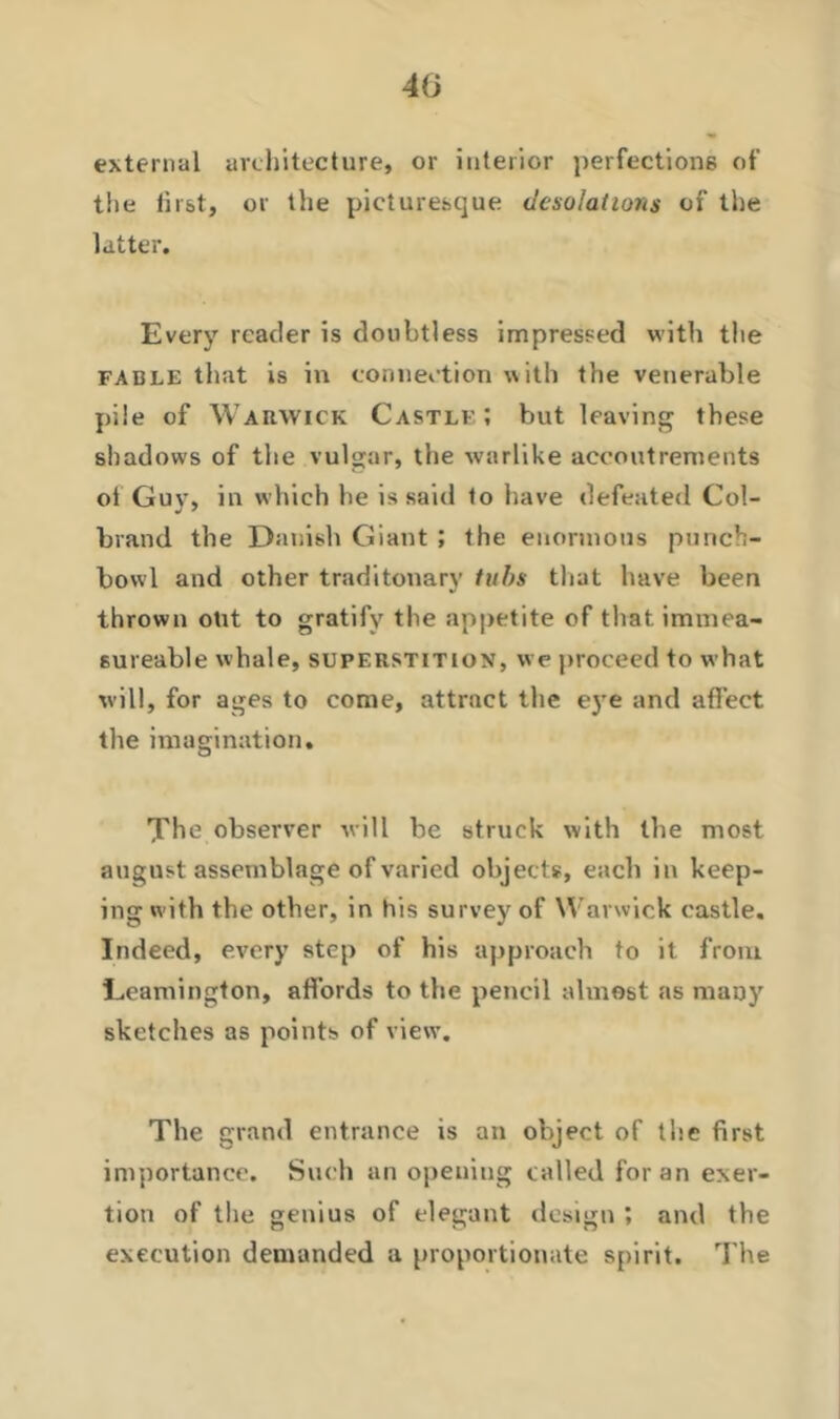 40 external architecture, or interior perfections of the first, or the picturesque desolations of the latter. Every reader is doubtless impressed with the fable that is in connection with the venerable pile of Warwick Castle; but leaving these shadows of the vulgar, the warlike accoutrements oi Guy, in which he is said to have defeated Col- brand the Danish Giant ; the enormous punch- bowl and other traditonary tubs that have been thrown oht to gratify the appetite of that immea- 6ureable whale, superstition, we proceed to what will, for ages to come, attract the eye and affect the imagination. The observer will be struck with the most august assemblage of varied objects, eacli in keep- ing with the other, in his survey of Warwick castle. Indeed, every step of his approach to it from Leamington, affords to the pencil almost as many sketches as points of view. The grand entrance is an object of the first importance. Such an opening called for an exer- tion of the genius of elegant design ; and the execution demanded a proportionate spirit. The