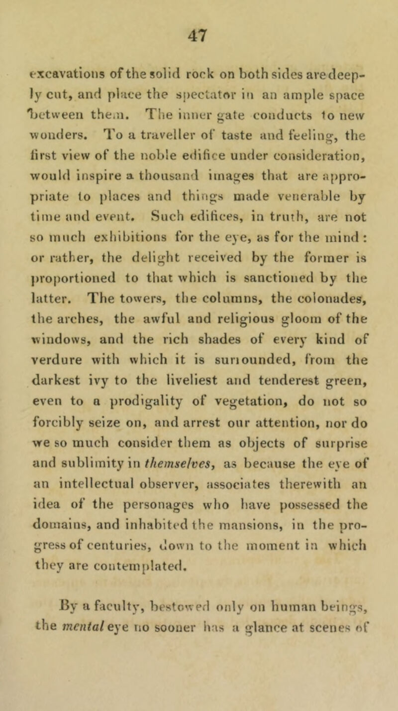 excavations of the solid rock on both sides are deep- ly cut, and place the spectator in an ample space between them. The inner gate conducts to new wonders. To a traveller of taste and feeling, the lirst view of the noble edifice under consideration, would inspire a thousand images that are appro- priate to places and things made venerable by time and event. Such edifices, in truth, are not so much exhibitions for the eye, as for the mind : or rather, the delight received by the former is proportioned to that which is sanctioned by the latter. The towers, the columns, the eolonudes, the arches, the awful and religious gloom of the windows, and the rich shades of every kind of verdure with which it is suriounded, from the darkest ivy to the liveliest and tenderest green, even to a prodigality of vegetation, do not so forcibly seize on, and arrest our attention, nor do we so much consider them as objects of surprise and sublimity in themselves, as because the eye of an intellectual observer, associates therewith an idea of the personages who have possessed the domains, and inhabited the mansions, in the pro- gress of centuries, down to the moment in which they are contemplated. By a faculty, bestowed only on human beings, the mental eye no sooner has a glance at scenes of