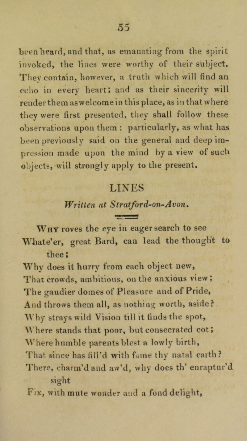 been heard, and that, as emanating from the spirit invoked, the lines were worthy of their subject. They contain, however, a truth which will find an echo in every heart; and as their sincerity will render them as welcome in this place, as i n that where they were first presented, they shall follow these observations upon them : particularly, as what has been previously said on the general and deep im- pression made upon the mind by a view ol such objects, will strongly apply to the present. LINES Written at Stratford-on-Avon. Why roves the eye in eager search to see Whate’er, great Bard, can lead the thought to thee; Why does it hurry from each object new, That crowds, ambitious, on the anxious view ; The gaudier domes of Pleasure and of Pride, And throws them all, as nothing worth, aside? Why strays wild Vision till it finds the spot. Where stands that poor, but consecrated cot; Where humble parents blest a lowly birth, That since has fill’d with fame thy natal earth? There, charm’d and aw’d, why does th' enraptur'd sight Fix, with mute wonder and a fond delight.