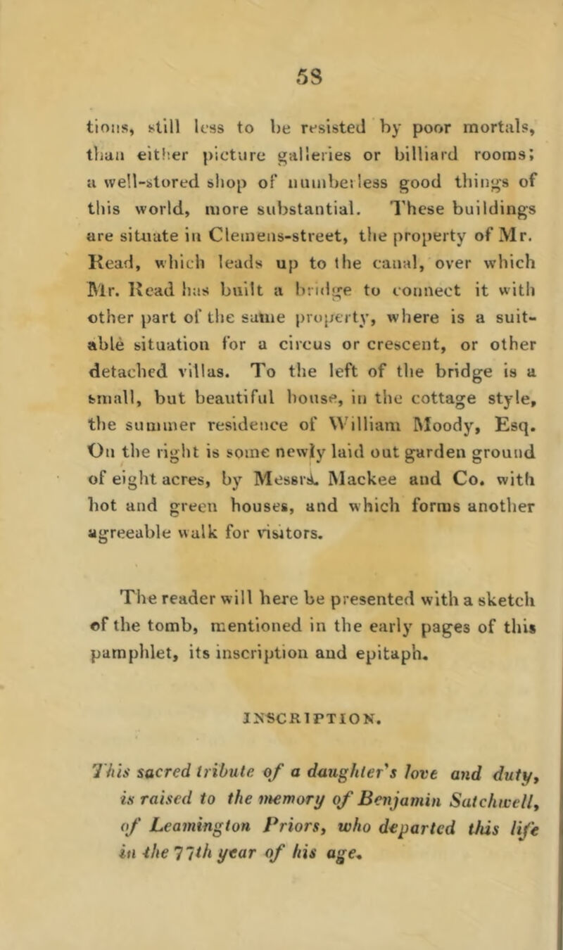 53 tions, still less to be resisted by poor mortals, than either picture galleries or billiard rooms; a well-stored shop of numberless good things of this world, more substantial. These buildings are situate in Clemens-street, the property of Mr. Read, which leads up to the canal, over which IVlr. Read has built a bridge to connect it with other part of the same property, where is a suit- able situation for a circus or crescent, or other detached villas. To the left of the bridge is a small, but beautiful bouse, in the cottage style, the summer residence of William Moody, Esq. On the right is some newly laid out garden ground of eight acres, by MessrsL Mackee and Co. with hot and green houses, and which forms another agreeable walk for visitors. The reader will here be presented with a sketch of the tomb, mentioned in the early pages of this pamphlet, its inscription and epitaph. INSCRIPTION. This sacred tribute of a daughter's love and duty, is raised to the memory of Benjamin Sat chive II, of Leamington Priors, who departed this life in -the 77th year of his age„