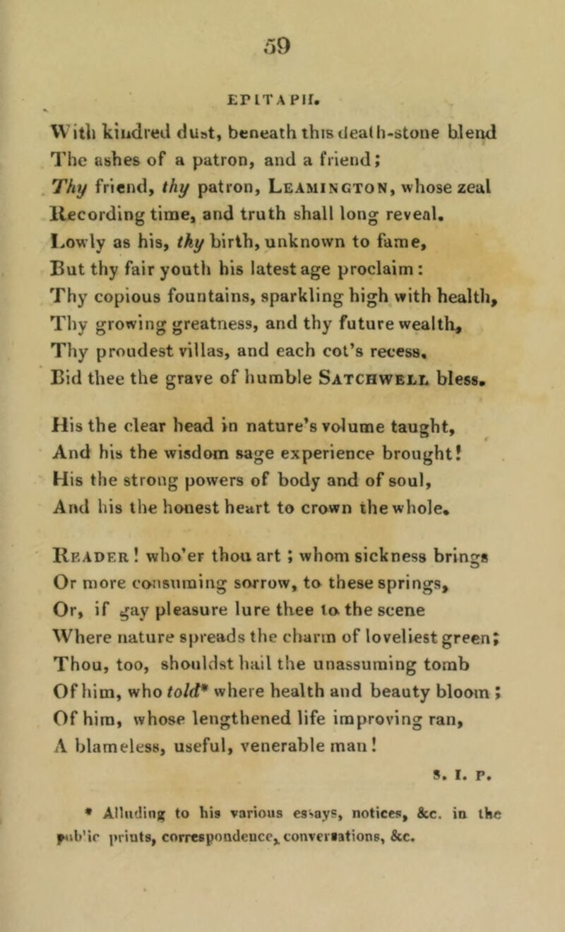 39 EPITAPH. With kindred duat, beneath this death-stone blend The ashes of a patron, and a friend; Thy friend, thy patron, Leamington, whose zeal Recording time, and truth shall long reveal. Lowly as his, tky birth, unknown to fame. But thy fair youth his latest age proclaim : Thy copious fountains, sparkling high with health. Thy growing greatness, and thy future wealth. Thy proudest villas, and each cot’s recess. Bid thee the grave of humble Satchwell bless. His the clear head in nature’s volume taught. And his the wisdom sage experience brought! His the strong powers of body and of soul. And his the honest heart to crown the whole* Reader ! who’er thou art ; whom sickness brings Or more consuming sorrow, to these springs. Or, if gay pleasure lure thee to the scene Where nature spreads the charm of loveliest green; Thou, too, shouldst hail the unassuming tomb Of him, who told* where health and beauty bloom ; Of him, whose lengthened life improving ran, A blameless, useful, venerable man! s. i. p. * Alluding to his various essays, notices, 8cc. in the pub'ie priuts, correspondence, conversations, &c.