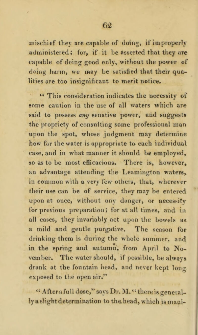 mischief they are capable of doing, if improperly administered; for, if it he asserted that they are capable of doing good only, without the power of doing harm, we may be satisfied that their qua- lities are too insignificant to merit notice. “ This consideration indicates the necessity of some caution in the use of all waters which are said to possess any senative power, and suggests the propriety of consulting some professional man upon the spot, whose judgment may determine how far the water is appropriate to each individual case, and in what manner it should be employed, so as to be most efficacious. There is, however, an advantage attending the Leamington waters, in common with a very few others, that, wherever their use can be of service, they may be entered upon at once, without any danger, or necessity for previous preparation; for at all times, and in all cases, they invariably act upon the bowels as a mild and gentle purgative. The season for drinking them is during the whole summer, and in the spring and autumn, from April to No- vember. The w'ater should, if possible, be always drank at the fountain head, and never kept lon°- exposed to the open air,” “ After a full dose,” says Dr. M. “ there is general- ly a slight determination to the head, winch ismaoi-