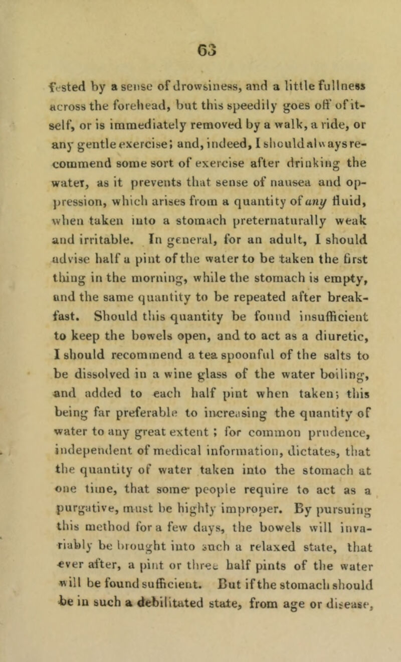 fVsted by a sense of drowsiness, and a little fullness across the forehead, but this speedily goes off of it- self, or is immediately removed by a walk, a ride, or any gentle exercise’, and, indeed, I should «nlw ays re- commend some sort of exercise after drinking the water, as it prevents that sense of nausea and op- pression, which arises from a quantity of any fluid, when taken into a stomach preternaturally weak and irritable. In general, for an adult, I should advise half a pint of the water to be taken the first thing in the morning, while the stomach is empty, und the same quantity to be repeated after break- fast. Should this quantity be found insufficient to keep the bowels open, and to act as a diuretic, I should recommend a tea spoonful of the salts to be dissolved in a wine glass of the water boiling, and added to each half pint when taken; this being far preferable to incre.ising the quantity of water to any great extent ; for common prudence, independent of medical information, dictates, that the quantity of water taken into the stomach at one time, that some- people require to act as a purgative, must he highly improper. By pursuing this method fora few days, the bowels will inva- riably be in ought into such a relaxed state, that ever alter, a pint or three half pints of the water will be found sufficient. But if the stomach should be iu such a debilitated state, from age or disease.