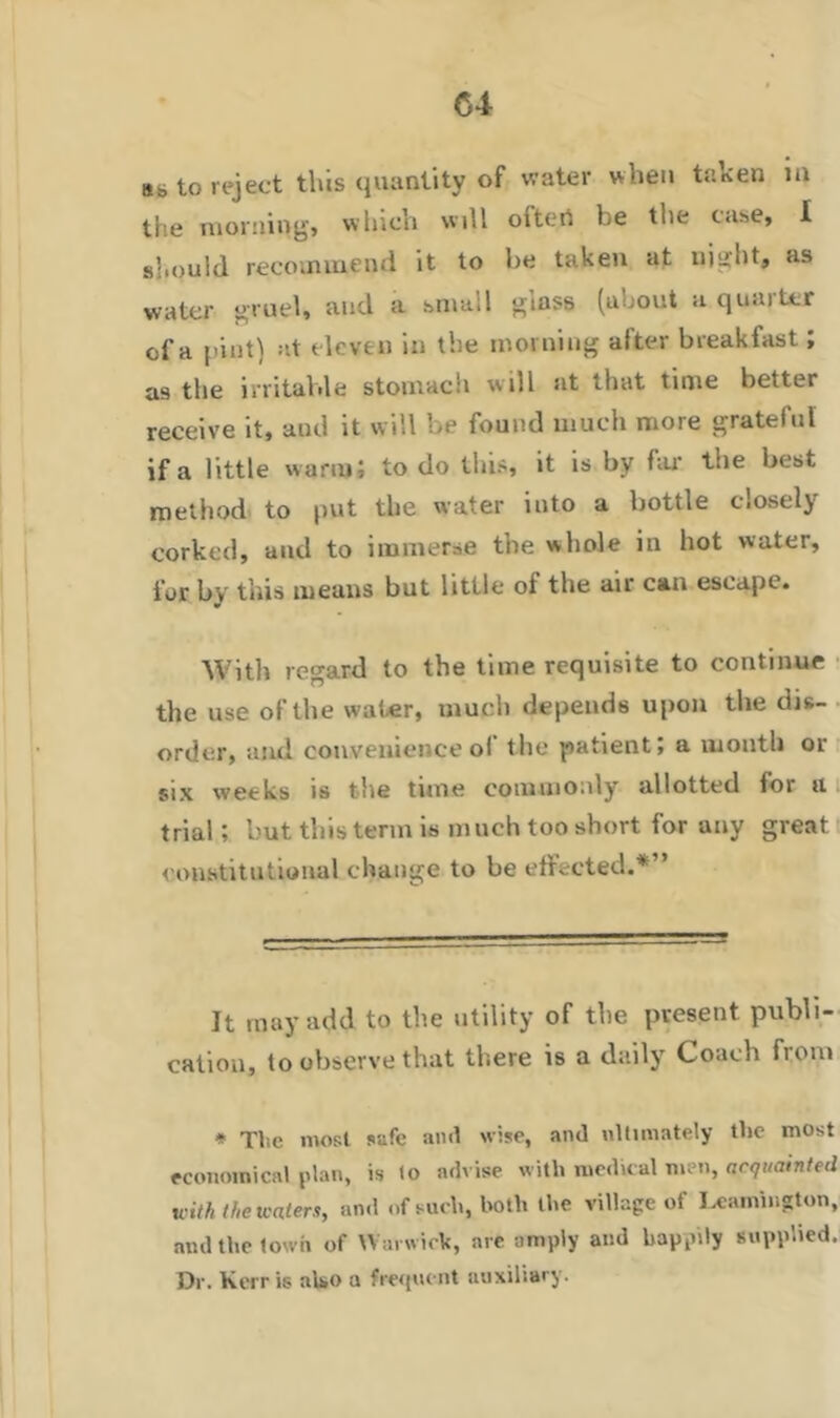 as to reject this quantity of water when taken in the morning, which will olteri he the case, I should recommend it to he taken at uight, as water gruel, and a small glass (about nqu.uttr of a pint) at eleven in the morning after breakfast; as the irritable stomach w ill at that time better receive it, and it will be found much more grateful if a little warm; to do this, it is by far the best method to put the water into a bottle Cioselj corked, and to immerse the whole in hot water, for by this means but little of the air can escape. With regard to the time requisite to continue the use of the water, much depends upon the dis- order, and convenience of the patient; a month or six weeks is the tune commonly allotted lor a trial; but this term is much too short for any great constitutional change to be effected.* *” It may add to the utility of the present publi- cation, to observe that there is a daily Coach from * The most safe and wise, and ultimately the most economical plan, is (o advise with medical men, acquainted with the waters, and of such, both the village of Leamington, and the town of Warwick, are amply and happily supplied. Dr. Kerris also a frequent auxiliary.