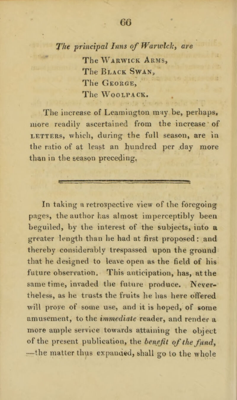 CO The principal Inns of Wanvlclc, are The Warwick Arms, The Black Swan, The George, The Woolsack. The increase of Leamington may be, perhaps, more readily ascertained from the increase of letters, which, during the full season, are in the ratio of at least an hundred per day more than in the season preceding. 8 . — In taking a retrospective view of the foregoing pages, the author has almost imperceptibly been beguiled, by the interest of the subjects, into a greater length than he had at first proposed: and thereby considerably trespassed upon the ground that he designed to leave open as the field of his future observation. This anticipation, has, at the same time, invaded the future produce. Never- theless, as he trusts the fruits he has here offered will proye of some use, and it is hoped, of some amusement, to the immediate reader, and render a more ample service towards attaining the object of the present publication, the benefit of the fund, —the matter thus expanded, shall go to the whole