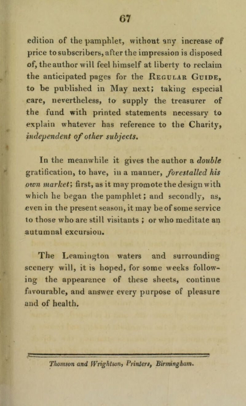 edition of the pamphlet, without any increase of price to subscribers, after the impression is disposed of, theauthor will feel himself at liberty to reclaim the anticipated pages for the Regular Guide, to be published in May next; taking especial care, nevertheless, to supply the treasurer of the fund with printed statements necessary to explain whatever has reference to the Charity, independent of other subjects. In the meanwhile it gives the author a double gratification, to have, in a manner, forestalled his own market', first, as it may promote the design with which he began the pamphlet; and secondly, as, even in the present season, it may be of some service to those who are still visitants ; or who meditate an autumnal excursion. The Leamington waters and surrounding scenery will, it is hoped, for some weeks follow- ing the appearance of these sheets, continue favourable, and answer every purpose of pleasure and of health. Thomson and Wrightson, Printers, Birmingham.