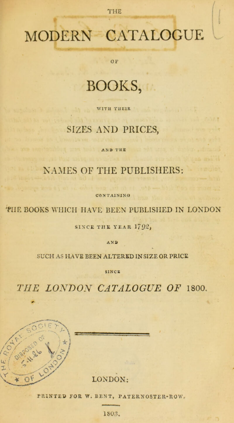 THE / MODERN CATALOGUE OF BOOKS, •WITH THEIR SIZES AND PRICES, AND THE NAMES OF TIIE PUBLISHERS: CONTAINING TIIE BOOKS WHICH HAVE BEEN PUBLISHED IN LONDON SINCE TIIE YEAR If ANB SUCH AS HAVE BEEN ALTERED IN SIZE OR PRICE SINCE THE LONDON CATALOGUE OF 1800. LONDON; PRINTED FOR VT. BENT, PATERNOSTER-ROW. 1803.