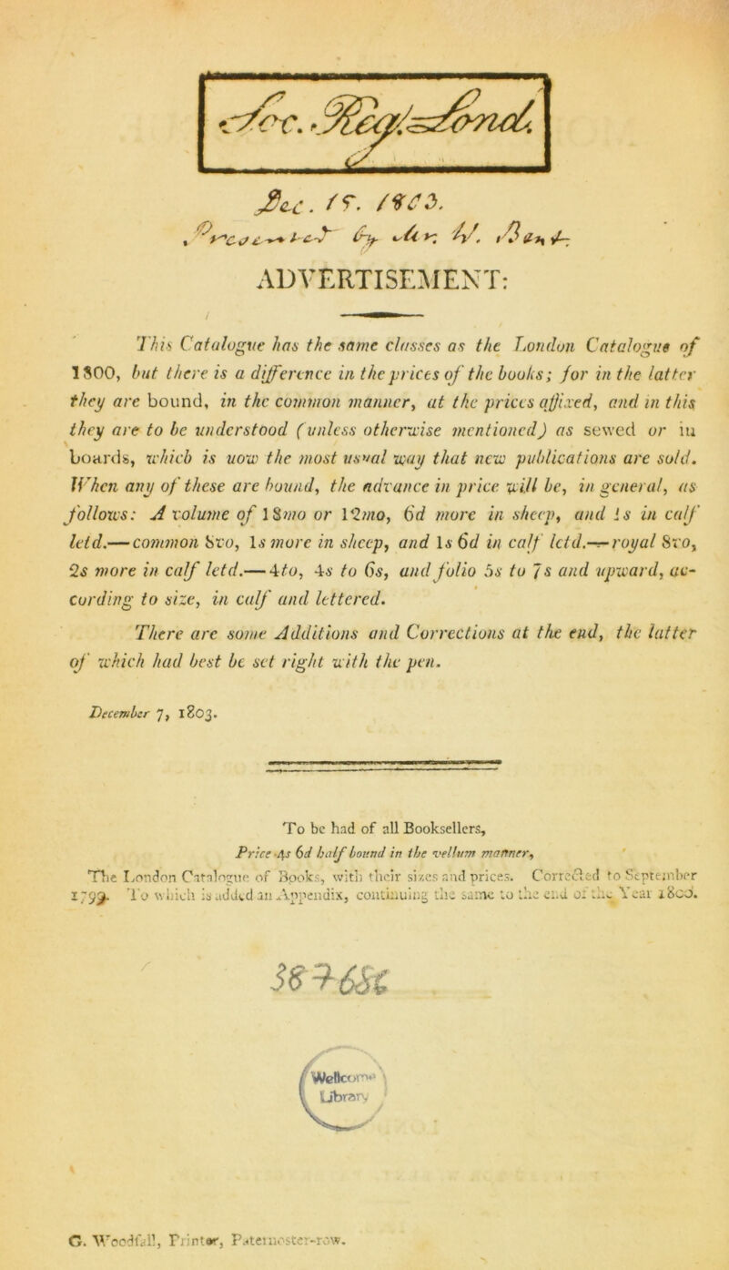 ADVERTISEMENT: This Catalogue has the tame classes as the London Catalogue of 1800, but there is a difference in the prices oj the boohs; for in the latter they arc bound, in the common manner, at the prices affixed, and in this they are to be understood (unless otherwise mentioned) as sewed or m boards, which is uow the most usual way that new publications are sold. When any of these are hound, the advance in price will be, in general, as f ollows: A volume of 18mo or 1 '2mo, 6d more in sheep, and is in ca/J' leid.— common Sro, Is more in sheep, and l.v 6d in caff let d.-r-royal Sro, 2s more in calf letd.— -ito, 4a‘ to 6s, and folio 5s to Is and upward, ac- cording to size, in calf and lettered. There are some Additions and Corrections at the end, the. latter of which had best be set right with the pen. December 7, 1803. To be had of all Booksellers, Price '4-r 6d half bound in the vellum manner. The London Catalogue of Bpoks, with their sizes and prices. Conceded to September SCT6SC G. Woodfall, Printer, Paternoster-row.