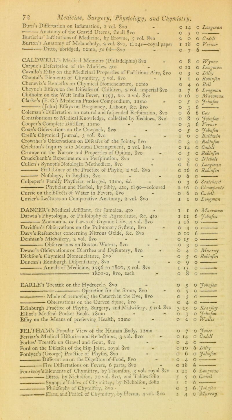 Burn’s DifTertation on Inflamation, 2 vol. 8vo - o 14 Anatomy of the Gravid Uterus, fmall 8vo - 05 Burferius’ Inllitutions of Medicine, by Browne, 5 vol. 8vo 2 o Burton’s Anatomy of Melancholy, a Vol. 8vo, ll 14s—royal paper 1 18 ■ — Ditto, abridged, nmo, 5s 6d—8vo 07 CALDWELL’s Medical Memoirs (Philadelphia) 8vo - 08 Carpue’s Defcription of the Mufcles, 4to - 012 Cavallo’s Eflay on the Medicinal Properties of Factitious Airs, 8vo o 5 Chaptal’s Elements of Chymiftry, 3 vol. 8vo - 1 1 Chenevix’s Remarks on Chymical Nomenclature, nmo o 4 Cheyne’s EfTays on the Dileales of Children, 2 vol. imperial 8vo 1 7 Chiiholm on the Welt India Fever, 1793, &c. 2 vol. 8vo o 16 Clarke’s (E. G.) Medicina Praxios Compendium, nmo - 05 • (John) Eflays on Pregnancy, Labour, &c. 8vo o 3 Coleman’s Differtation on natural and fufpended Refpiration, 8vo o 6 Contributions to Medical Knowledge, collected by Beddoes, 8vo O 8 Cooper’s Complete Diftiller, nmo - -03 Coxe’s Oblervations on the Cowpock, 8vo - 05 Crell’s Chymical Journal, 3 vol. 8vo - -10 Crovvther’s Oblervations on Difeafes of the Joints, 8vo o 3 Crichton’s Inquiry into Mental Derangement, 2 vol. 8vo o 14 Crumpe on the Nature and Properties of Opium, 8vo - o 5 Cruckfhank’s Experiments on Perfpiration, 8vo - 03 Cullen’s Synoplis Nolblogice Methodical, 8vo - 06 Firft Lines of the Practice of Phytic, 2 vcl. 8vo o 16 Nofology, in Englilh, 8vo - -06 Culpeper’s Family Phyfician enlarged, nmo, bd. o 3 - —Phyfician and Herbal, by Sibly, 4to, il 93—coloured 2 10 Currie on the EffeCts of Water in Fevers, 8vo - 06 Cuvier’s LeCtures on Comparative Anatomy, 2 vol. 8vo 1 1 DANCER’s Medical Affiftant, for Jamaica, 4to - 1 X Darwin’s Phytologia, or Philoibphy of Agriculture, &c. 4x0 x 11 ———Zoonomia, or Laws of Organic Life, 4 vol. 8vo 1 16 Davidfon’s Oblervations on the Pulmonary Syftem, 8vo - 04 Davy’s Refearches concerning Nitrous Oxide, &c. 8vo o 10 Denman’s Midwifery, 2 vol. 8vo - - o 15 . — Obfervations on Buxton Waters, 8vo - o 3 Dewar’s Obfervations on Diarrhea and Dylentery, 8vo - 04 Dickfon’s Chymical Nomenclature, 8vo - o 5 Duncan’s Edinburgh Difpenfatory, 8vo - -09 Annals of Medicine, 1796 to 1800, 5 vol. 8vo 1 15 1801-2, 8vo, each - 08 EARLE’s Treatife on the Hydrocele, 8vo - 05 — Operation for the Stone, 8vo - 05 Mode of removing the Catarrh in the Eye, 8vo o 3 Oblervations on the Curved Spine, 8vo - 04 Edinburgh Practice of Phyfic, Surgery, and Midwifery, 5 vol. 8vo 3 15 Elliot’s Medical Pocket Book, i8mo - -03 Eflay on the Means of preferving Health, i2mo - 02 FELTHAM’s Popular View of the Human Body, izmo o 7 Ferriar’s Medical Hiftories and Reflections, 3 vol. 8vo - o 14 Forbes’ Treatife on Gravel and Gout, 8vo - 04 Ford on the Difeafes of the Hip Joint, royal 8vo - o 10 Fordyce’s (George) PraClice of Phyfic, 8vo - 06 — Diflertation on ihe Digeftion of Food, 8vo - 04 Five Diflertations on Fevers, 6 parts, 8vo - o 18 Fourcroy’sElements of Chymillry, byThomfon, 3 vol. royal 8vo 1 ji Ditto, by Nicholfon, 10 vol. 8vcV, and Tables folio 5 5 Synoptic Tables of Chymiftry, by Nicholfon, folio 1 1 Philofopby of Chymiftry, 8vo • - o 3 ■ 1 El-.mu and Philof. of Ciiymiftry, by Heron, 4 vol. 8vo 1 4 O Longman O O Cadill O Vcrnor 6 O Wynne O Longman O L illy O Robinfon O Bell 6 Longman O Mawman O 'Jobnfon 6 6 Cox O yobnfon 6 Verror O yobnfon O Baldwin O Robinfon O Cadell O Robinfon O Nicbols O Long.nan O Robinfon O 6 Scatcberd O Cbampante O Cadell O Longman o O Mawman 6 \Jobnfon O O 6 o o O Murray O Robinfon O O *- O O yobnfon O c o O Ktarfey O yobnfon O iVallis O fores O Cadell O 6 Lilly O yobnfon O 6 6 Longman O Cadell O — (\, yobnfon C .Murray