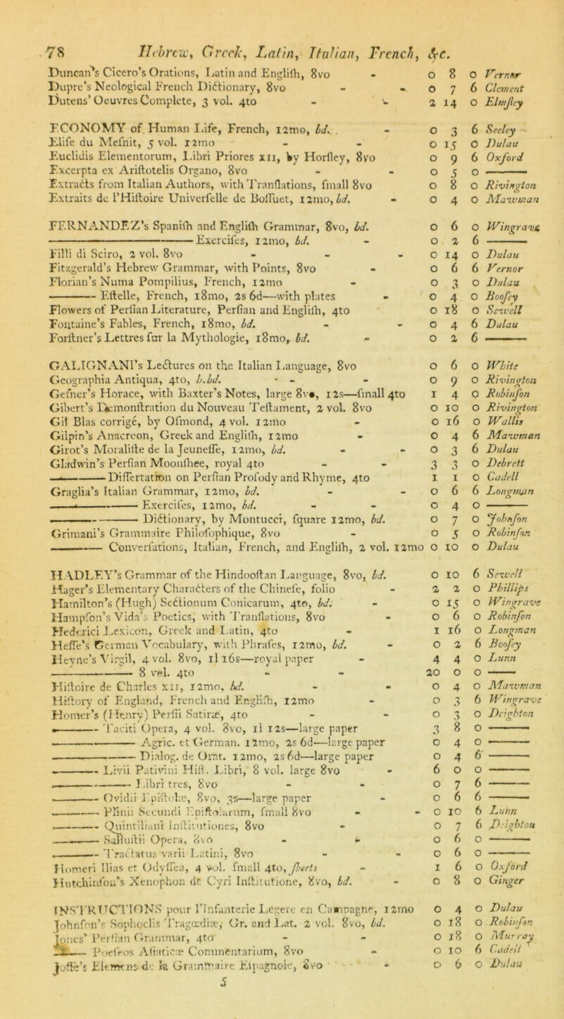 Duncan's Cicero’s Orations, Latin and Englifh, 8vo Dupre’s Neological French Dictionary, 8vo - * Dutens’Oeuvres Complete, 3 vol. 4to - v ECONOMY of. Human Life, French, i2mo, Id. Elife du Mefnit, 5 vol. nmo Euclidis Elementorum, Libri Priores xn, by Horfley, 8vo Excerpta ex Ariftotelis Organo, 8vo Extracts from Italian Authors, with Tranflations, fmall 8vo Extraits de l’Hiltoire Univerfelle de BofTuet, 121110, id. FERNANDF.Z’s Spanifh and Englilh Grammar, 8vo, Id. Excrciles, 121110, bd. Fill! di Sciro, 2 vol. 8vo - Fitzgerald’s Hebrew Grammar, with Points, 8vo Florian’s Numa Pompilius, French, 121110 Eftelle, French, i8mo, 2s 6d—with plates Flowers of Perfian Literature, Perfian and Englilh, 4to Fontaine’s Fables, French, i8mo, bd. Forltner’s Lettres fur la Mythologie, 18mo, bd. * GALIGNANI’s LeCtures on the Italian Language, 8vo Geographia Antiqua, 4to, h.bd. • - Gefner’s Horace, with Baxter’s Notes, large 8v«, 12s—fmall 4to Gibert’s Qemonftration du Nouveau Teftament, 2 vol. 8vo Gil Bias corrige, by Ol'mond, 4 vol. 121110 Gilpin’s Anacreon, Greek and Englilh, nmo Girot’s Moralifte de la Jeunelle, umo, bd. Gladwin’s Perfian Moonfhee, royal qto — DifTcrtatron on Perfian Profody and Rhyme, 4to Graglia’s Italian Grammar, 121110, bd. Excrciles, nmo, bd. — Dictionary, by Montucct, fquare i2mo, bd. Grimani’s Grammaire Philofophique, 8vo Converfations, Italian, French, and Englilh, 2 vol. i2mo H ADLF.Y’s Grammar of the Hindooftan Language, 8vo, Id. Hager’s Elementary Characters of the Chinefe, folio Hamilton’s (Hugh) SeCtionum Conicarum, qto, bd. Hampfoii’s Vida’:. Poetics, with Tranflations, 8vo Hedcrici Lexicon, Greek and Latin, 4to Heffe’s German Vocabulary, with Phrafes, nmo, bd. Heyne’s Virgil, 4 vol. 8vo, x 116s—royal paper •— 8 vel. 4to Hiftoire de Charles xii, i2mo, bit. Hiftory of England, French and Englifh, i2mo Homer’s (Henry) Perfii Satiric, 4to Taciti Opera, 4 vol. 8vo, il 12s—large paper . Agric. et German. i2mo, 2s 6d'—large paper Dialog, de Orat. 121110, 2s6d‘—large paper — Livii Pativini Hifl. Libri, 8 vol. large 8vo Libri tres, 8vo — Ovidii Eprftolac, 8vo, 3s—large paper — Plinii Secunrii Fpiftoiarttm, fmall 8vo — Quintilian! Inflitutiones, 8vo — Safiuitii Opera, 8vO — TraCt atus varii Latini, 8vo Jinmeri Ilias et OdylTea, 4 vol. fmall 4to, /beets Hntchinlou’s Xenophon <ir Cyri Inflitutione, 8vo, bd. o o 0 1 o INSTRUCTIONS pour 1’Infanterie Lcgere en Caannagne, i2mo johnfon’s Sophoclis Tragoctlise, Gr. and Lat. 2 vol. 8vo, bd. [ones’ Perfian Grammar, 4to _t Poeieos Afiatica; Commentarium, Svo jofte’s Elemcnsde la Grammaire Elpagnole, Svo S 0 8 0 Verntsr 0 7 6 Clement 2 14 O Elmjiey O 3 6 Seeley O 15 0 Dulau O 9 6 Oxford O S O O 8 O Rivington O 4 0 Maivman O 6 0 Wingramt O 2 6 O 14 O Dulau O 6 6 Vcrnor O 3 O Dulau O 4 0 Roofey O 18 O Seivell O 4 6 Dulau O 2 6 O 6 O White O 9 O Rivinaton I 4 O Robinfon O 10 0 Rivington O 16 O Wallis 0 4 6 Maivman O 3 6 Dulau 3 3 O Debrett 1 1 0 C u Jell 0 6 6 Longman 0 4 O 0 7 O fohnfon 0 5 O Robinfon 0 to O Dulau 0 10 6 Seivell 2 2 O Phillips 0 15 O Wingrave 0 6 O Robinfon 1 16 0 Longman 0 2 6 Boofey 4 4 O I. unn 20 0 O O 4 O Maivman O 3 6 Wt/grave O O Dc’ghton 3 c o 6 o o O IC 8 4 4 o 7 6 7 6 6 6 8 o o 6 o 6 6 6 6 o o o o L uim freight on Oxford Ginger O 4 o 18 o 18 o 10 D 6 O Dulau O Robinfon O Murray () Cade it Q Dulau