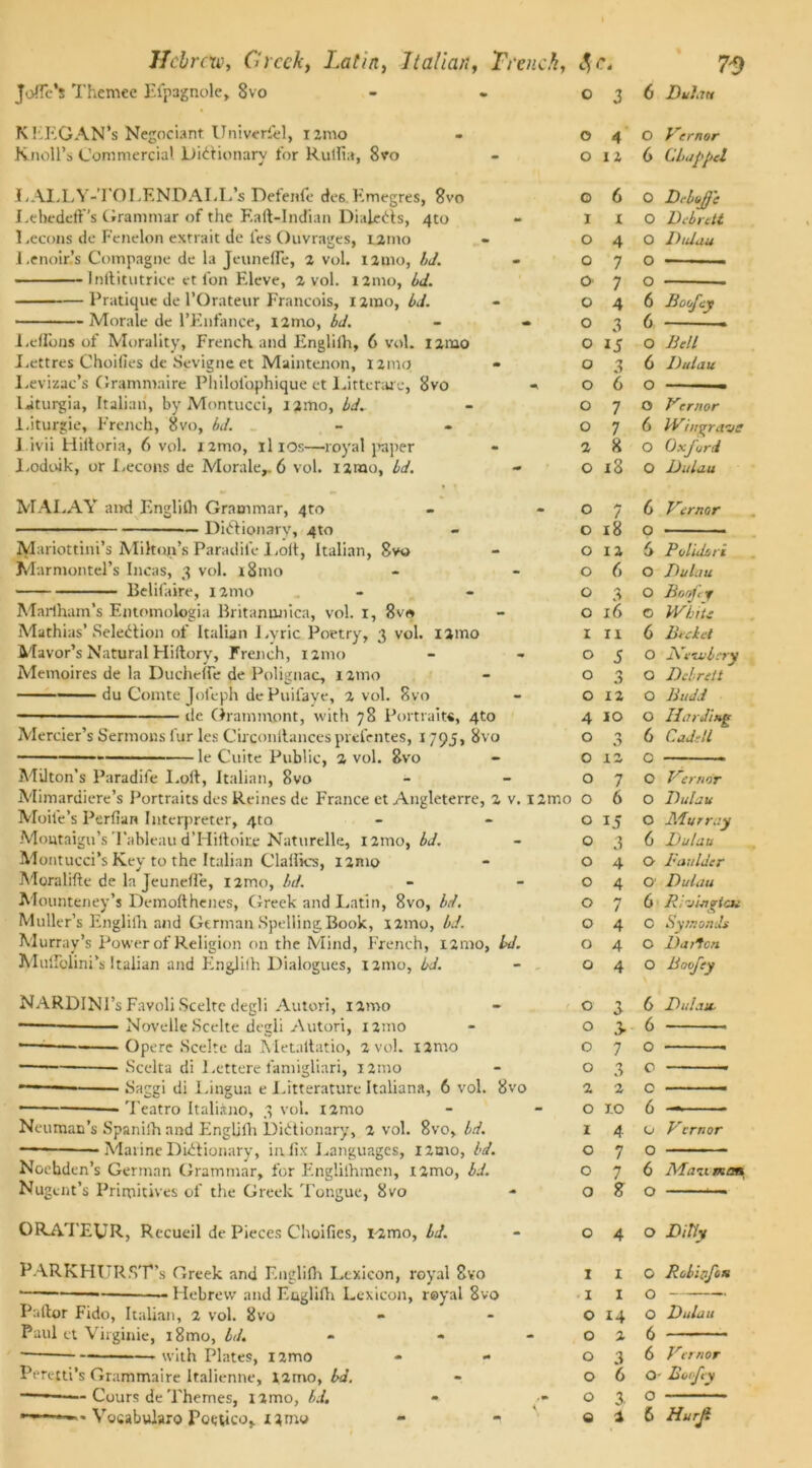 Jofl'e’s Themec Eipagnole, 8vo KEF.GAN‘s Negociant Univerfiel, rzmo Knoll’s Commercial Dictionary for Rulfia, 8vo J. ALL Y-TO LEND ALL’s Defenfe rfes.Kmegres, 8vo I.ebedefFs Grammar of the Eaft-Indian DialeCts, 4to 1 .econs do Fcnelon extrait de les Ouvrages, tamo Lenoir’s Compagne de la Jeunefle, 2 vol. 121110, bd. Inftitutrice et l'on Eleve, a vol. 121110, bd. Pratique de l’Orateur Francois, 1 imo, bd. — Morale de l’Enfance, nnio, bd. i2mo Leflons of Morality, French and Englilh, 6 vol. Lettres Choifies de Sevigne et Maintenon, 121110 Levizac’s Granimaire Philol'ophique et Litterare, 8vo liturgia, Italian, by Montucci, i2mo, bd. l.iturgie, French, 8vo, bd. 1 ivii Hiltoria, 6 vol. i2mo, il 10s—royal paper Lodoik, or Lecons de Morale,. 6 vol. 12100, bd. MAI.AY and English Grammar, 4m Dictionary, 4to Mariottini’s Mikon’s Paradile Lolt, Italian, Svo Marmontel’s Incas, 3 vol. 181110 Belif; aire, 121110 Marlham’s Entomologia Britanunica, vol. 1, 8v« Mathias’ Selection of Italian Lyric Poetry, 3 vol. ijmo Mayor’s Natural Hiftory, French, 121110 Memoires de la Ducheffe de Polignac, 121110 du Comte Joleph de Puifaye, 2 vol. 8vo —• ■ ■ de Grammont, with 78 Portrait* *, 4to Mercier’s Sermons lur les Circonllancesprefentes, 1795, 8vo —le Cuite Public, 2 vol. 8vo - Milton’s Paradile I.oft, Italian, 8vo Mimardiere’s Portraits des Reines de France et Angleterre, 2 v. i2mo Moile’s Perfian Interpreter, 4to Montaigu’s Tableau d'Hiftoire Naturelle, 121110, bd. Montucci’s Key to the Italian Clalfics, i2mo Moralifte de la Jeunefte, nmo, bd. Mounteney’s Demofthenes, Greek and Latin, 8vo, bd. Muller’s Englilh and German Spelling Book, nmo, bJ. Murray’s Power of Religion on the Mind, French, 121110, bd. MuITolini’s Italian and Englilh Dialogues, 121110, bd. NARDINI’s Favoli Scelte degli Autori, 121110 Novelle Scelte degli Autori, 121110 —1 Opere Scelte da Metaltatio, 2 vol. i2mo Scelta di I.ettere famigliari, 121110 —■ Saggi di Lingua e Litteraturc Italians, 6 vol. 8vo • Teatro Italiino, 3 vol. i2mo Neuman’s Spanish and Engljfti Dictionary, 2 vol. 8vo, bd. — Marine Dictionary, infix Languages, i2tno, bd. Nochden’s German Grammar, for Englishmen, i2mo, bd. Nug cut’s Primitives of the Greek Tongue, 8vo CRATEUR, Recueil de Pieces Choifies, i2mo, bd. PARKHITRST's Greek and English Lexicon, royal 8vo — Hebrew and F.&glifh Lexicon, royal 8vo Pallor Fido, Italian, 2 vol. 8vo Paul et Virginie, i8mo, bd. - • ■ with Plates, l2mo Peretti’s Grammaire ltalienne, 12mo, bd. -—— Cours de Themes, nmo, bd. - •' o o 2 7 3 2 0 3 6 Dulau 0 4 0 Vcrnor 0 12 6 Chapped 0 6 0 Dr Ioffe 1 X 0 Dcbrett 0 4 0 Didau 0 7 0 0 7 0 0 4 6 Boofcy 0 3 6 0 15 0 Bell 0 3 6 Didau 0 6 0 0 7 0 Vrrnor 0 7 6 Whtgraue 2 8 0 Oxford O i3 0 Didau O 7 6 Vcrnor O 18 0 O 12 6 Poliilori O 6 0 Dulau O 3 0 Bo ofy O 16 c White 1 n 6 Bidet O 5 0 jVcivbcry O 3 0 Dcbrett O 12 0 Budd 4 10 0 HarJiug 0 3 6 Cadell 0 12 0 O 7 0 Verno'r O 6 0 Didau 0 15 0 Murray 0 3 6 Dulau 0 4 O Boulder 0 4 O Dulau O 7 6 Rivinrtai O 4 O 7720nils 0 4 O Da it on 0 4 O Boofey O 3 6 Did.lit- 0 2 6 0 1.0 1 4 o 7 o 7 o 8 o o o 6 u Vcrnor O 6 Maiiman O 040 Ditty I X O Robipfon I IO o 14 o Dulau 026 036 Vcrnor 060- Botfcy o 3, O