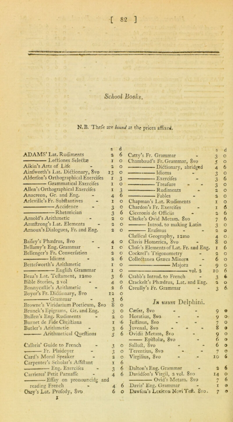 \ School Books. N.B. Thcfe are bound at the prices affixed. s d ADAMS’ Lat. Rudiments 2 6 ■ Le&iones Seledtae i o Aikin’s Arts of Life - a o Ainfworth’s Lat. Dictionary, 8vo 13 o Alderfon’s Orthographical Exerciies 1 3 • Grammatical Exerciies X O Allen’s Orthographical Exerciies 1 3 Anacreon, Gr. and Eng. 4 6 Arleville’s Fr. Subflantives I 0 -Accidence 3 0 Rhetorician 3 6 Arnold’s Arithmetic 2 0 Armltrong’s Lat. Elements Arnoux’s Dialogues, Fr. and Eng. 2 0 2 0 Bailey’s Phaedrus, 8vo 4 0 Bellamy’s Eng. Grammar Bellenger’s Fr. Converfation 1 0 2 0 Idioms 2 6 Bettefworth’s Arithmetic I 0 Englilh Grammar I 0 Beza’s Lat. Teftament, nmo 3 6 Bible Stories, 2 vol 4 0 Bonnycaftle’s Arithmetic 2 6 Boyer’s Fr. Dictionary, 8vo 12 0 Grammar 3 6 Browne’s Viridarium Poeticum, 8vo 8 o Brunch’s Epigrams, Gr. and Eng. 3 O Bullen’s Eng. Rudiments - a o Burnet de Fide Chriftiana 1 6 Butler’s Arithmetic - 36 — Arithmetical Queftions 5 6 Calbris’ Guide to French - 30 — Fr. Plaidoyer - 3 o Card’s Moral Speaker - a o Carpenter’s Scholar’s Alfiftant 1 6 — — Eng. Exerciies - 36 Carrieres’ Petit ParnafTe - 46 . EfTay on pronouncidg and reading French - 46 Gary’s Lat. Profody, 8vt) 6 o X s d Catty’s Fr. Grammar 3 0 Chambaud’s Fr. Grammar, 8vo J 0 Didlionary, abridged 4 6 Idioms 3 0 Exercifes 3 6 ———— Treafure 3 0 Rudiments 2 0 Fables 2 0 Chapman’s Lat. Rudiments 1 0 Chardon’s Fr. Exercifes 1 A Ciceronis de Officiis 2 6 Clarke’s Ovid Metam. 8vo 7 6 Introd. to making Latin 3 0 Eral'mus 2 0 Claffical Geography, iamo 4 0 Clavis Homerica, 8vo 8 0 Clofe’s Elements of Lat. Fr. and Eng. 1 6 Cockrel’s Trigonometry 2 0 Collectanea Graeca Minora 6 0 Majora 9 0 vol. 2 10 6 Crabb’s Introd. to French 3 6 Crackelt’s Phaedrus, Lat. and Eng. 2 0 Creully’s Fr. Grammar 3 6 Ih iisutn Delphini. Caefar, 8vo 9 0 Horatius, 8vo 9 0 Jultinus, 8vo 7 0 Juvenal, 8vo - 8 9 Ovidii Metam, 8vo 9 0 Epiltola;, 8vo 6 0 Sallull, 8vo 6 0 Terentius, 8vo 7 0 Virgilius, 8vo 10 6 Dalton’s Fhig. Grammar Davidlon’s Virgil, 2 vol. 8vo 2 6 14 0 Ovid’s Metam. 8vo 7 6 Davis’ Eng. Grammar 1 0 Dawfon’s Lexicon Novi Tell. 8vo. 7 9