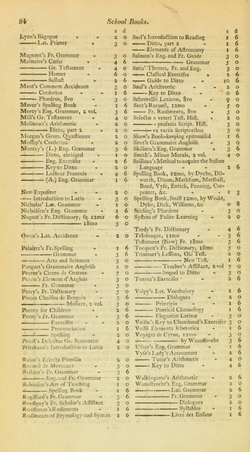Lyne’s Ifagogue r - Lat. Primer » Magnant’s Fr. Grammar r Maittaire’s C*far - Gr. Teftament — Homer — Salluit Mant’s Common Accidence — Corderius Ph*drus, 8vo Mayor’s Spelling Book Mercy’s Eng. Grammar, 2 voL Mill’s Gr. Teftament Molitoeux’s Arithmetic Ditto, part 2 Morgan’s Gram. Quaeftiones Moftbp’s Corderius t Murray’s (L.) Eng. Grammar Ditto, abridged — E-ng. Exercifes Key to Ditto LeCteur Francois ———— (A.) Eng. Grammar New Expofitcr Introduction to Latin Nicholas’ Lat. Grammar Nicholfon’s Eng. Grammar Nugent’s Fr. Dictionary, i'q. i2mo 18 mo Owen’s Lat. Accidence Palairet’s Fr. Spelling ■ Grammar Arts and Sciences Parquet’s Grammaire Angloife Pearce’s Cicero de Oratore Perrin’s Elemens d’Anglois fr. Grammar Perry’s Ft. Dictionary Pieces Choifies de Berquin ■ — Moliere, 2 vol. Poetry for Children Porny’s Fr. Grammar Exercifes • Pronunciation Prieft’s Delectus Gr. Sententia? Pritchard’s Introduction to Latin Paine’s Eclecta Puerilia Recueil de Morceaux Reilaut’s Fr. Grammar Eng. and Fr. Grammar Robinlon’s Art of Teaching Spelling Book Rogiflard’s Fr. Grammar R oufigny’s Fr. Scholar’s Aftiftant Ruddiman’s Rudiments Rudiments of Etymology and Syntax s d s 2 o Sael’s Introduction to Reading i 3 o — Ditto, part 2 - i Elements of Aftronomy I o Salmon’s Eng. and Fr. Guide 3 6 ■ Grammar 5 o Satis’ Themes, Fr. and Eng. 3 o —— Clallical Exercifes * 2 6 Guide to Ditto - 10 O Saul’s Arithmetic - -2 6 Key to Ditto t o o Schrevellii Lexicon, 8vo - 9 6 Scot’s Recueil, i2mo * 5 6 Fr. Rudiments, 8vo *• 5 o Select* e veteri Teft. Hilt. ■* 2 o —— ■■■■ - profanis Script. Hift. 3 o :— ex variis Scriptoribus 3 o Shaw’s Book-keeping epitomifed I o Siret’s Grammaire Angloife - 3 6 Skillern’s Eng. Grammar t 3 o Smith’s Minor Morals, 2 vol. 4 6 Soilleux’s Method to acquire the Italian o Language 6 Spelling Book, i2mo, byDyche, Dil- 6 worth, Dixon, Markham, Marlhall, Boad, Vyfe, Entick, Penning, Car- O penter, &c. r o Spelling Book, fmall i2mo, by Weald, o Dyke, Dick, Williams, &c 6 Stirling’s Phtedrus o Syftem of Polite Learning o Tardy’s Fr. Dictionary 2 O Telemaque, i2mo Teftament (New) Fr. i8mo I 6 Tocquot’s Fr. Dictionary, i8mo Trimmer’s Leflbns, Old Teft. New Teft. Teacher’s Afliftant, 2 vol ■ Sequel to Ditto n 3 4 4 6 2 <■» 0 1 3 1 3 4 2 2 2 2 3 1 2 2 4 t 2 3 1 1 6 5 a 6 6 6 o o o 6 6 o 6 o o o o o o 6 o 6 o 2 6 6 o o o o o o 6 o 6 6 o 6 o o o 2 O o n 0 2 7 3 3 5 3 5 2 3 2 1 T urncr’s Exercifes Valpy’s Lat. Vocabulary Dialogues Principia Poetical Chronology Eleganti* Latin* 0 2 1 I 3 3 1 2 O 6 o o 6 6 o 6 6 Voifin’s Key to Chambaud’s Exercifes Voftii Elementa Rhetorica Voyages de Cyrus, umo .— by Wanoftrocht Uiher’s Eng. Grammar Vyfe’s 1. ady’s Accountant • Tutor’s Arithmetic Key to Ditto Walkingame’s Arithmetic Wanoftrocht’s Eng. Grammar Lat. Grammar Fr. Grammar ——— Dialogues Syllables — Livre des Enfans 3 2 4 3 0 5 2 x 7 3 2 1 2 I I 3 3 1 3 3 1 2 4 4 2 1 2 3 2 x X 5 o o 6 6 6 o o 6 q o 6 6 o 6 6 o o 6 o 6 6 6 o 6 6 o 6 o o 6 6