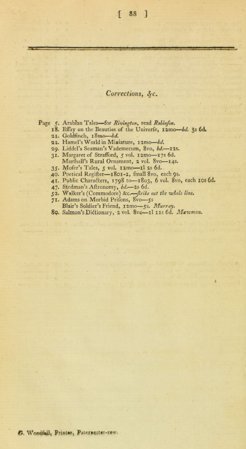 Corrections, fyc. Page 5. Arabian Tales—for Rivington, read Robin/on. 18. Eflay on the Beauties of the Univerfe, umo—id. $s 6cL 21. Goldfinch, i8mo—id. 12. Hamel’s World in Miniature, i2mo—bd. 1i). Liddel’s Seaman’s Vademecum, 8vo, bd.—I2S. 31. Margaret of Strafford, 5 vol. nmo—17s 6d. Marfhall’s Rural Ornament, 2 vol. 8vo—14s. 35. Mofer’s Tales, 5 vol. l2mo—il as 6d. 40. Poetical Regifter—1801-2, fmall 8vo, each 9s. 41. Public Charailers, 1798 to—1803, 6 vol. 8vo, each ios6d. 47, Stedman’s Aftronomy, bd.—2s 6d. 52. Walker’s (Commodore) &c.—Jirike out the •whole line. 71. Adamson Morbid Prifons, 8vo—5s Blair’s Soldier’s Friend, nmo—5s. Murray. 8q. Salmon’s Dictionary, 2 vol. 8vo—ilus6d. Mcwman. \ I O. WoedfinU, Printer, Pater*cst«r-rov,