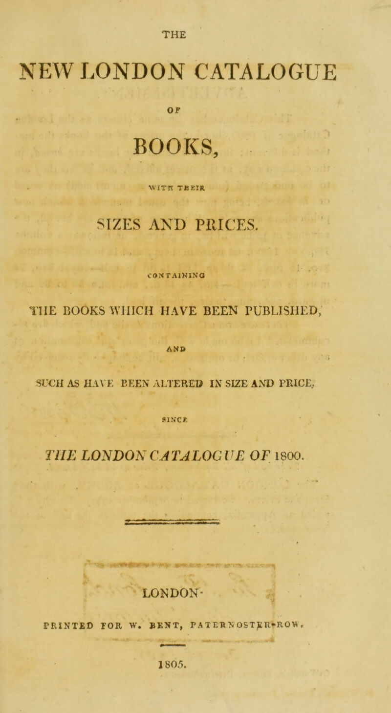 THE NEW LONDON CATALOGUE or BOOKS, WITH THEIR SIZES AND PRICES. CONTAINING TIIE BOOKS WHICH HAVE BEEN PUBLISHED, AND SUCH AS HAVE BEEN ALTERED IN SIZE ANT) PRICE, SINCK THE LONDON CATALOGUE OE 1800. ' LONDON- PRINTED TOR W. BENT, PATERA OST£R»RO\A<■