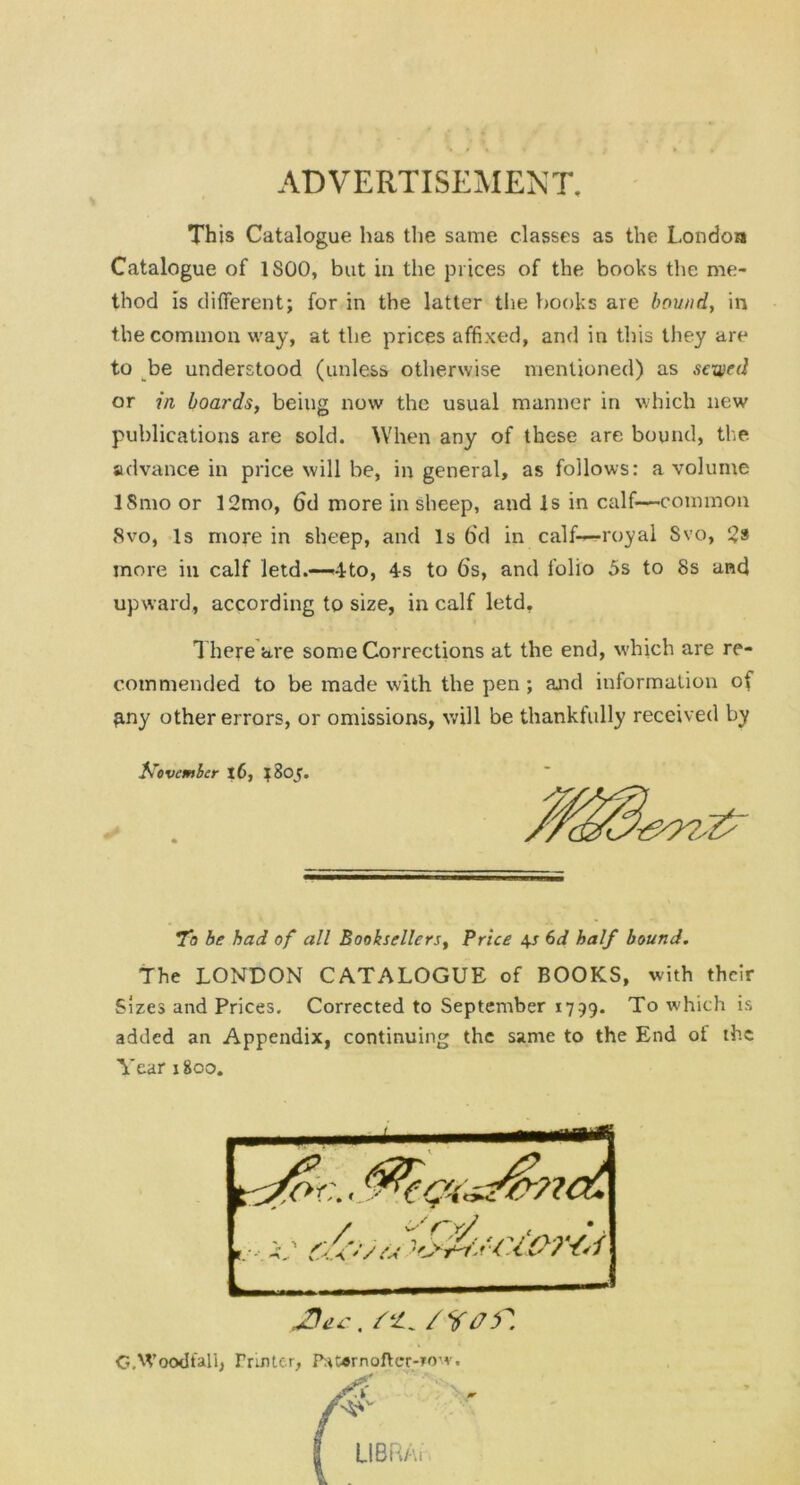 ADVERTISEMENT, This Catalogue has the same classes as the London Catalogue of 1S00, but in the prices of the books the me- thod is different; for in the latter the books are bound, in the common way, at the prices affixed, and in this they are to be understood (unless otherwise mentioned) as sexved or in boards, being now the usual manner in which new publications are sold. When any of these are bound, the advance in price will be, in general, as follows: a volume ISmo or 12mo, 6d more in sheep, and Is in calf—common 8vo, Is more in sheep, and Is 6d in calf-—royal Svo, 2* more in calf letd.—4to, 4s to 6’s, and folio 5s to 8s and upward, according to size, in calf letd. There are some Corrections at the end, which are re- commended to be made with the pen; and information of ?iny other errors, or omissions, will be thankfully received by November 16, 1805. To be had of all Booksellers, Price 4.s 6d half bound. The LONDON CATALOGUE of BOOKS, with their Sizes and Prices. Corrected to September 1799. To which is added an Appendix, continuing the same to the End of the Year 1800. JDec, /s'. OAVoodiallj Printer, ftt*rnofter-?ow«