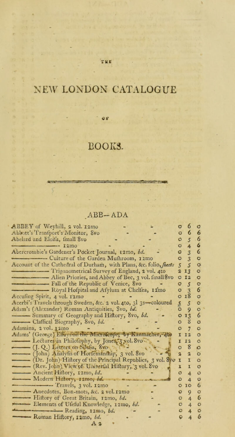 Till' NEW LONDON CATALOGUE «*• BOOKS. ABB—ADA ABBEY of Weyhill, a vol. l2mo Abbott's Tranfport’s Monitor, 8vo Abelard and Eloifa, fmall 8vo — i2mo Abercrombie’s Gardener’s Pocket Journal, i2mo, Id. — Culture of the Garden Mufhroom, i2mo Account of the Cathedral of Durham, with Plans, See. folio,fleets ————— Trigonometrical Survey of England, 2 vol. 4to — - Alien Priories, and Abbey of Bee, 3 vol. fmall 8vo — —— Fall of the Republic of Venice, 8vo Royal Elofpital and Afylum at Chellea, l2*mo Accufing Spirit, 4 vol. Fzmo - - Acerbi’s Travels through Sweden, &c. 2 vol. 4to, 3I 3s—coloured Adam’s (Alexander) Roman Antiquities, Svo, bd. Summary of Geography and Hiftory, 8vo, Id. Clalltcal Biography, 8vo, Id. Adamina, 2 vol. $amo Adams’ (GeorgeJ mravtior i.eilures'jn Philofophy, by JoneS,tvol. 8vo. ' (J. QJ fetters on SLleEa, 8vo ’ - * • - (Johnj Analyfis of Horfemdnfhip, 3 vol. 8vo ‘ - - (Dr. John) Hiftory of the Principal Republics, 3 vol. 1 (Rev. John) View of Umverlal Hiftory, '3 vol. Svo Ancient Hiftory, nmo, id. Modern Hiftory, i2mo, id. - Travels, 3 vol. i2mo Anecdotes, Bon-mots, &c. 2 vol. nmo Hiftory of Great Britain, i2mo, bd. Elements of Ufeful Knowledge, i2mo, bd. Reading, i2mo, bd. Roman Hiftory, i2mo, bd.