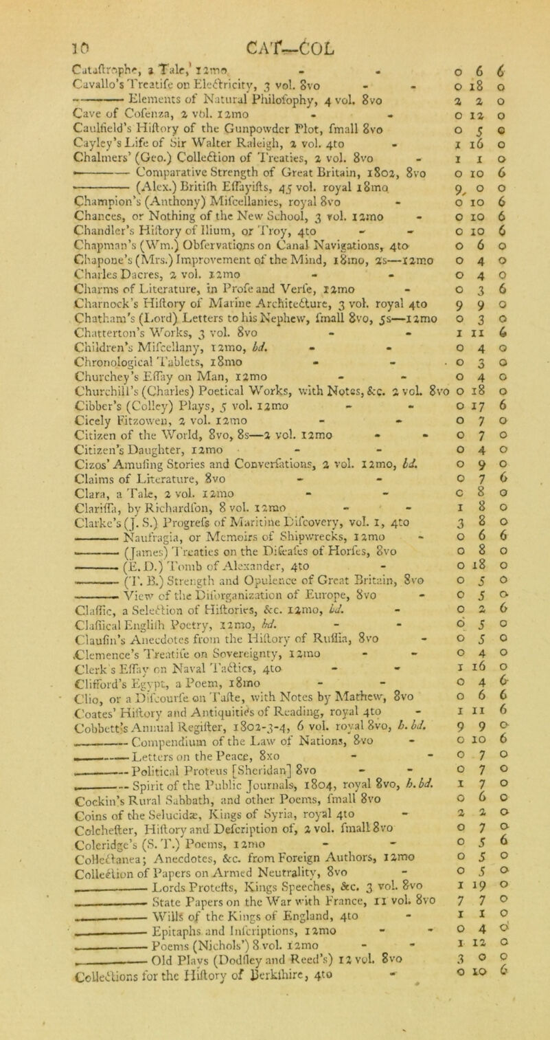 Cauftrophe, a Tale,' nmo Cavallo’s Treatife on Ele&ricity, 3 vol. Svo Elements of Natural Philofophy, 4 vol. 8vo Cave of Cofenza, 2 vol. X2mo Caulfield’s Hiftory of the Gunpowder Plot, fmall 8vo Cayley’s Life of Sir Walter Raleigh, a vol. 4to Chalmers’ (Geo.) Collection of Treaties, 2 vol. 8vo • Comparative Strength of Great Britain, 1802, 8vo (Alex.) Britifh Effayifts, 45 vol. royal i8mo Champion’s (Anthony) Mifcellanies, royal 8vo Chances, or Nothing of the New School, 3 rol. i2mo Chandler’s Hiftory of Ilium, or Troy, 4to Chapman’s (ffm.) Obfervations on Canal Navigations, 4tcv Chapone’s (Mrs.) Improvement of the Mind, i8mo, as—i2mo Charles Dacres, 2 vol. i2mo Charms of Literature, in Profeand Verle, !2mo Charnock’s Hiftory of Marine Architecture, 3 vol. royal 4to Chatham's (Lord) Letters to his Nephew, fmall Svo, 5s—i2mo Chatterton’s Works, 3 vol. 8vo Children’s Mifcellany, 121110, Ld. Chronological Tablets, x 8mo Churchey’s Effay on Man, i2mo Churchill’s (Charles) Poetical Works, with Notes, &c. 2 voL 8i Cibber’s (Colley) Plays, 5 vol. i2mo Cicely Fitzoweu, 2 vol. X2mo Citizen of the World, 8vo, 8s—2 vol. X2mo Citizen’s Daughter, i2mo Cizos’Amuling Stories and Converfations, 2 vol. l2mo, Id. Claims of Literature, 8vo Clara, a Tale, 2 vol. X2mo Clariffa, by Richardlbn, 8 vol. iamo Clarke’s (J. S.) Progrefs of Maritine Difcovery, vol. 1, 4to Naufragia, or Memoirs of Shipwrecks, l2mo (James) Treaties on the Dikafes of Horfes, 8vo . (E.D.) Tomb of Alexander, 4to (T. B.) Strength and Opulence of Great Britain, Svo View of the Diforganization of Europe, 8vo Gallic, a Selection of Hiftories, &c. xamo, Ld. Claffical Englilh Poetry, 22r.ro, hd. Claufin’s Anecdotes from the Hiftory of Ruliia, Svo .Clemence’s Treatife on Sovereignty, i2mo Clerk s EITay on Naval TaCtics, 410 Clifford’s Egypt, a Poem, i8mo Clio, or a Dtfcouife on Tafte, with Notes by Mathew, 8vo Coates’ Hiftory and Antiquities of Reading, royal 4to Cobbettfe Annual Regifter, 1802-3-4, 6 vol. royal 8vo, b.bd. Compendium of the Law of Nations, 8vo - Letters on the Peace, 8x0 Political Proteus [Sheridan] 8vo . Spirit of the Public Journals, 1804, royal Svo, b.bd. Cockin’s Rural Sabbath, and other Poems, fmall 8vo Coins of the Selucids, Kings of Syria, royal 4to Colchefter, Hiftory and Defcription of, 2 vol. fmall 8vo Coleridge’s (S. T.) Poems, x 2mo Collettanea; Anecdotes, See. from Foreign Authors, X2mo Collection of Papers on Armed Neutrality, 8vo __ — Lords Protefts, Kings Speeches, kc. 3 vol. Svo State Papers on the War with France, XI vol. 8vo ... Wills of the Kings of England, 4to Epitaphs and Infcriptions, i2mo Poems (Nichols’) 8 vol. i2mo _ Old Plays (Dodfley and Reed’s) 12 vol. 8vo Collections for the Hiftory of fterkihire, 4to 0 6 6 0 18 0 2 2 0 O 12 0 O 5 c I 16 0 I X 0 O 10 6 9, 0 0 0 10 6 0 10 6 0 10 6 0 6 0 0 4 0 0 4 0 0 3 6 9 9 0 0 3 0 1 ii 6 0 4 0 . 0 3 0 0 4 0 •o 0 18 0 0 17 6 0 7 0 0 7 0 0 4 0 0 9 0 0 7 6 c 8 0 I 8 0 3 8 0 0 6 6 0 8 0 0 18 0 0 5 0 0 5 0 0 O +4 6 6 5 0 0 5 0 0 4 0 1 16 0 0 4 & 0 6 6 1 11 6 9 9 0 0 xo 6 0 7 0 0 7 0 X 7 0 0 6 0 2 2 0 0 7 0 0 5 6 0 5 0 0 5 0 1 19 0 7 7 0 1 x 0 0 4 A 1 12 0 3 O 0 0 IO 6
